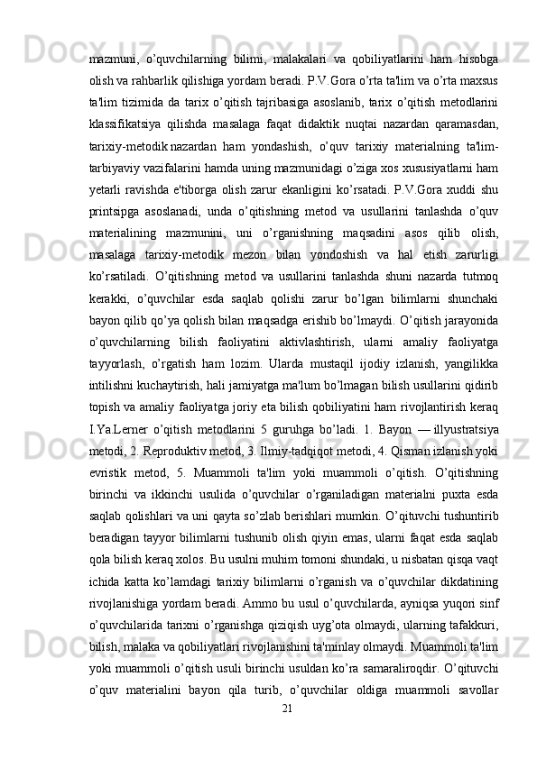 mazmuni,   o’quvchilarning   bilimi,   malakalari   va   qobiliyatlarini   ham   hisobga
olish va rahbarlik qilishiga yordam beradi. P.V.Gora o’rta ta'lim va o’rta maxsus
ta'lim   tizimida   da   tarix   o’qitish   tajribasiga   asoslanib,   tarix   o’qitish   metodlarini
klassifikatsiya   qilishda   masalaga   faqat   didaktik   nuqtai   nazardan   qaramasdan,
tarixiy-metodik   nazardan   ham   yondashish ,   o’quv   tarixiy   materialning   ta'lim-
tarbiyaviy vazifalarini hamda uning mazmunidagi o’ziga xos xususiyatlarni ham
yetarli   ravishda   e'tiborga   olish   zarur   ekanligini   ko’rsatadi.   P.V.Gora   xuddi   shu
printsipga   asoslanadi,   unda   o’qitishning   metod   va   usullarini   tanlashda   o’quv
materialining   mazmunini,   uni   o’rganishning   maqsadini   asos   qilib   olish,
masalaga   tarixiy-metodik   mezon   bilan   yondoshish   va   hal   etish   zarurligi
ko’rsatiladi.   O’qitishning   metod   va   usullarini   tanlashda   shuni   nazarda   tutmoq
kerakki,   o’quvchilar   esda   saqlab   qolishi   zarur   bo’lgan   bilimlarni   shunchaki
bayon qilib qo’ya qolish bilan maqsadga erishib bo’lmaydi. O’qitish jarayonida
o’quvchilarning   bilish   faoliyatini   aktivlashtirish,   ularni   amaliy   faoliyatga
tayyorlash,   o’rgatish   ham   lozim.   Ularda   mustaqil   ijodiy   izlanish,   yangilikka
intilishni kuchaytirish, hali jamiyatga ma'lum bo’lmagan bilish usullarini qidirib
topish va amaliy faoliyatga joriy eta bilish qobiliyatini ham rivojlantirish keraq
I.Ya.Lerner   o’qitish   metodlarini   5   guruhga   bo’ladi.   1.   Bayon   —   illyustratsiya
metodi , 2. Reproduktiv metod, 3. Ilmiy-tadqiqot metodi, 4. Qisman izlanish yoki
evristik   metod,   5.   Muammoli   ta'lim   yoki   muammoli   o’qitish.   O’qitishning
birinchi   va   ikkinchi   usulida   o’quvchilar   o’rganiladigan   materialni   puxta   esda
saqlab qolishlari va uni qayta so’zlab berishlari mumkin. O’qituvchi tushuntirib
beradigan  tayyor   bilimlarni   tushunib   olish   qiyin  emas,   ularni   faqat   esda   saqlab
qola bilish keraq xolos. Bu usulni muhim tomoni shundaki, u nisbatan qisqa vaqt
ichida   katta   ko’lamdagi   tarixiy   bilimlarni   o’rganish   va   o’quvchilar   dikdatining
rivojlanishiga yordam beradi. Ammo bu usul o’quvchilarda, ayniqsa yuqori sinf
o’quvchilarida tarixni o’rganishga qiziqish uyg’ota olmaydi, ularning tafakkuri,
bilish, malaka va qobiliyatlari rivojlanishini ta'minlay olmaydi. Muammoli ta'lim
yoki muammoli o’qitish usuli birinchi usuldan ko’ra samaraliroqdir. O’qituvchi
o’quv   materialini   bayon   qila   turib,   o’quvchilar   oldiga   muammoli   savollar
21