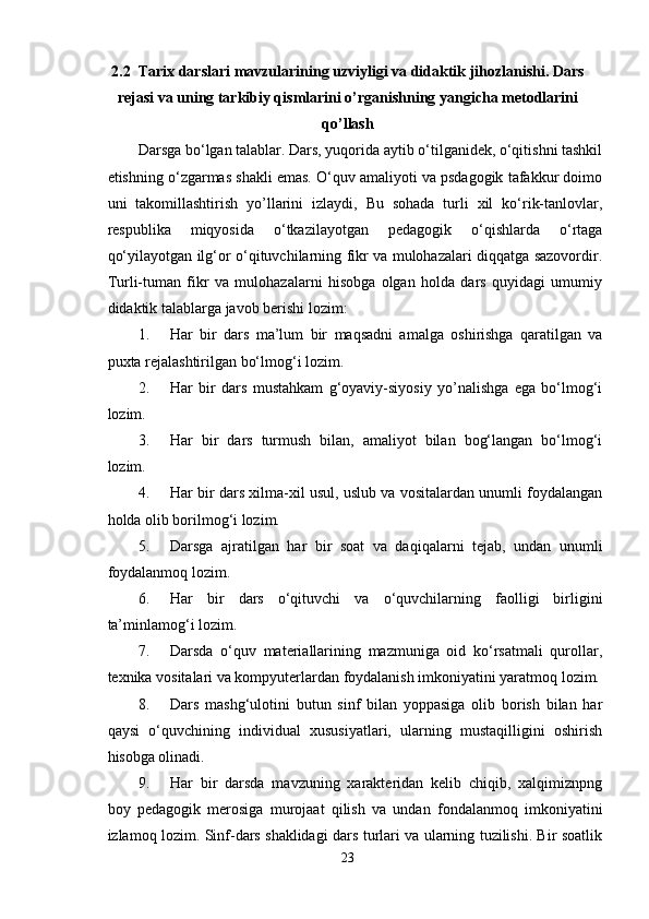 2.2  Tarix darslari mavzularining uzviyligi va didaktik jihozlanishi. Dars
rejasi va uning tarkibiy qismlarini o’rganishning yangicha metodlarini
qo’llash
Darsga bo‘lgan talablar. Dars, yuqorida aytib o‘tilganidek, o‘qitishni tashkil
etishning o‘zgarmas shakli emas. O‘quv amaliyoti va psdagogik tafakkur doimo
uni   takomillashtirish   yo’llarini   izlaydi,   Bu   sohada   turli   xil   ko‘rik-tanlovlar,
respublika   miqyosida   o‘tkazilayotgan   pedagogik   o‘qishlarda   o‘rtaga
qo‘yilayotgan ilg‘or o‘qituvchilarning fikr va mulohazalari diqqatga sazovordir.
Turli-tuman   fikr   va   mulohazalarni   hisobga   olgan   holda   dars   quyidagi   umumiy
didaktik talablarga javob berishi lozim:
1. Har   bir   dars   ma’lum   bir   maqsadni   amalga   oshirishga   qaratilgan   va
puxta rejalashtirilgan bo‘lmog‘i lozim.
2. Har   bir   dars   mustahkam   g‘oyaviy-siyosiy   yo’nalishga   ega   bo‘lmog‘i
lozim.
3. Har   bir   dars   turmush   bilan,   amaliyot   bilan   bog‘langan   bo‘lmog‘i
lozim.
4. Har bir dars xilma-xil usul, uslub va vositalardan unumli foydalangan
holda olib borilmog‘i lozim.
5. Darsga   ajratilgan   har   bir   soat   va   daqiqalarni   tejab,   undan   unumli
foydalanmoq lozim.
6. Har   bir   dars   o‘qituvchi   va   o‘quvchilarning   faolligi   birligini
ta’minlamog‘i lozim.
7. Darsda   o‘quv   materiallarining   mazmuniga   oid   ko‘rsatmali   qurollar,
texnika vositalari va kompyuterlardan foydalanish imkoniyatini yaratmoq lozim.
8. Dars   mashg‘ulotini   butun   sinf   bilan   yoppasiga   olib   borish   bilan   har
qaysi   o‘quvchining   individual   xususiyatlari,   ularning   mustaqilligini   oshirish
hisobga olinadi.
9. Har   bir   darsda   mavzuning   xarakteridan   kelib   chiqib,   xalqimiznpng
boy   pedagogik   merosiga   murojaat   qilish   va   undan   fondalanmoq   imkoniyatini
izlamoq lozim. Sinf-dars shaklidagi dars turlari va ularning tuzilishi. Bir soatlik
23