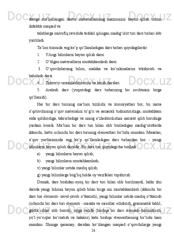 darsga   mo‘ljallangan   dastur   materiallarining   mazmunini   bayon   qilish   uchun
didaktik maqsad va
talablarga muvofiq ravishda tashkil qilingan mashg‘ulot turi dars turlari deb
yuritiladi.
Ta’lim tizimida eng ko‘p qo‘llaniladigan dars turlari quyidagilardir:
1. YAngi bilimlarni bayon qilish darsi.
2. O‘tilgan materiallarni mustahkamlash darsi.
 3. O‘quvchilarning   bilim,   malaka   va   ko‘nikmalarini   tekshirish   va
baholash darsi.
4. Takroriy-umumlashtiruvchi va kirish darslari.
5. Aralash   dars   (yuqoridagi   dars   turlarining   bir   nechtasini   birga
qo‘llanish).
Har   bir   dars   turining   ma’lum   tuzilishi   va   xususiyatlari   bor,   bu   narsa
o‘qituvchining o‘quv materialini to‘g‘ri va samarali tushuntirishiga, mustahkam
esda qoldirishga, takrorlashga va uning o‘zlashtirilishini nazorat  qilib borishiga
yordam   beradi.   Ma’lum   bir   dars   turi   bilan   olib   boriladigan   mashg‘ulotlarda
ikkinchi, hatto uchinchi bir dars turining elementlari bo‘lishi mumkin. Masalan,
o‘quv   yurtlarimizda   eng   ko‘p   qo‘llaniladigan   dars   turlaridan   biri   -   yangi
bilimlarni bayon qilish darsidir. Bu dars turi quyndagicha tuziladi:
a) yangi bilimlarni bayon qilish;
b) yangi bilimlarni mustahkamlash;
v) yangi bilimlar ustida mashq qilish;
g) yangi bilimlarga bog‘liq holda uy vazifalari topshirish.
Demak,   dars   boshdan-oyoq   bir   dars   turi   bilan   olib   borilmaydi,   balki   shu
darsda   yangi   bilimni   bayon   qilish   bilan   birga   uni   mustahkamlash   (ikkinchi   bir
dars turi elementi- savol-javob o‘tkazish), yangi bilimlar ustida mashq o‘tkazish
(uchinchi bir dars turi elementi - masala va misollar echdirish, grammatik tahlil,
grafik   ishlar   olib   borish),   uyga   vazifa   (boshqa   bir   dars   elementi-tushuntirish,
yo’l-yo’riqlar   ko‘rsatish   va   hakazo)   kabi   boshqa   elementlarning   bo‘lishi   ham
mumkin.   Shunga   qaramay,   darsdan   ko‘zlangan   maqsad   o‘quvchilarga   yangi
24