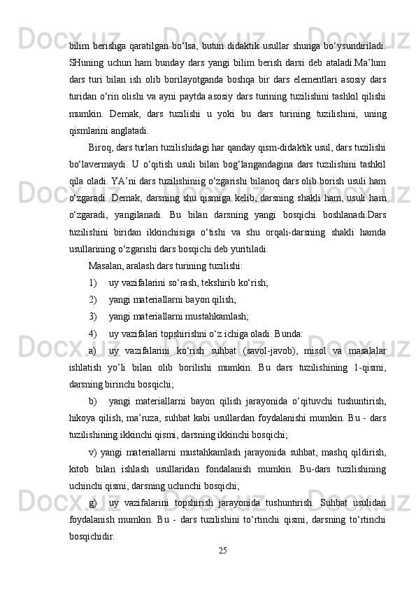 bilim  berishga  qaratilgan  bo‘lsa,  butun didaktik usullar  shunga bo‘ysundiriladi.
SHuning   uchun   ham   bunday   dars   yangi   bilim   berish   darsi   deb   ataladi.Ma’lum
dars   turi   bilan   ish   olib   borilayotganda   boshqa   bir   dars   elementlari   asosiy   dars
turidan o‘rin olishi va ayni paytda asosiy dars turining tuzilishini tashkil qilishi
mumkin.   Demak,   dars   tuzilishi   u   yoki   bu   dars   turining   tuzilishini,   uning
qismlarini anglatadi.
Biroq, dars turlari tuzilishidagi har qanday qism-didaktik usul, dars tuzilishi
bo‘lavermaydi.   U   o‘qitish   usuli   bilan   bog‘langandagina   dars   tuzilishini   tashkil
qila oladi. YA’ni dars tuzilishiniig o‘zgarishi bilanoq dars olib borish usuli ham
o‘zgaradi.  Demak,   darsning   shu  qismiga   kelib,  darsning  shakli  ham,   usuli   ham
o‘zgaradi,   yangilanadi.   Bu   bilan   darsning   yangi   bosqichi   boshlanadi.Dars
tuzilishini   biridan   ikkinchisiga   o‘tishi   va   shu   orqali-darsning   shakli   hamda
usullarining o‘zgarishi dars bosqichi deb yuritiladi.
Masalan, aralash dars turining tuzilishi:
1) uy vazifalarini so‘rash, tekshirib ko‘rish;
2) yangi materiallarni bayon qilish;
3) yangi materiallarni mustahkamlash;
4) uy vazifalari topshirishni o‘z ichiga oladi. Bunda:
a) uy   vazifalarini   ko‘rish   suhbat   (savol-javob),   misol   va   masalalar
ishlatish   yo’li   bilan   olib   borilishi   mumkin.   Bu   dars   tuzilishining   1-qismi,
darsning birinchi bosqichi;
b) yangi   materiallarni   bayon   qilish   jarayonida   o‘qituvchi   tushuntirish,
hikoya qilish,  ma’ruza,  suhbat  kabi   usullardan  foydalanishi  mumkin.  Bu -   dars
tuzilishining ikkinchi qismi, darsning ikkinchi bosqichi;
v)   yangi   materiallarni   mustahkamlash   jarayonida   suhbat,   mashq   qildirish,
kitob   bilan   ishlash   usullaridan   fondalanish   mumkin.   Bu-dars   tuzilishining
uchinchi qismi, darsning uchinchi bosqichi;
g) uy   vazifalarini   topshirish   jarayonida   tushuntirish.   Suhbat   usulidan
foydalanish   mumkin.   Bu   -   dars   tuzilishini   to‘rtinchi   qismi,   darsning   to‘rtinchi
bosqichidir.
25