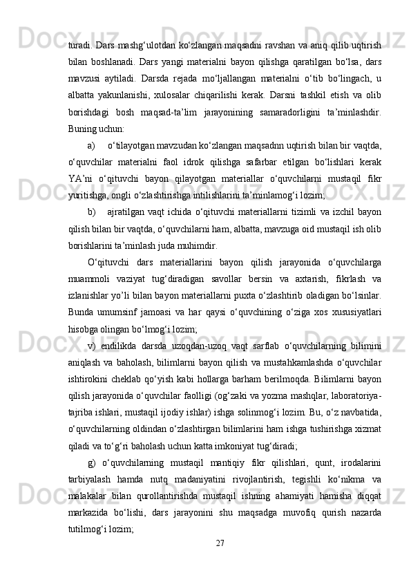 turadi. Dars mashg‘ulotdan ko‘zlangan maqsadni  ravshan va aniq qilib uqtirish
bilan   boshlanadi.   Dars   yangi   materialni   bayon   qilishga   qaratilgan   bo‘lsa,   dars
mavzusi   aytiladi.   Darsda   rejada   mo‘ljallangan   materialni   o‘tib   bo‘lingach,   u
albatta   yakunlanishi,   xulosalar   chiqarilishi   kerak.   Darsni   tashkil   etish   va   olib
borishdagi   bosh   maqsad-ta’lim   jarayonining   samaradorligini   ta’minlashdir.
Buning uchun:
a) o‘tilayotgan mavzudan ko‘zlangan maqsadnn uqtirish bilan bir vaqtda,
o‘quvchilar   materialni   faol   idrok   qilishga   safarbar   etilgan   bo‘lishlari   kerak
YA’ni   o‘qituvchi   bayon   qilayotgan   materiallar   o‘quvchilarni   mustaqil   fikr
yuritishga, ongli o‘zlashtirishga intilishlarini ta’minlamog‘i lozim;
b) ajratilgan   vaqt   ichida   o‘qituvchi   materiallarni   tizimli   va   izchil   bayon
qilish bilan bir vaqtda, o‘quvchilarni ham, albatta, mavzuga oid mustaqil ish olib
borishlarini ta’minlash juda muhimdir.
O‘qituvchi   dars   materiallarini   bayon   qilish   jarayonida   o‘quvchilarga
muammoli   vaziyat   tug‘diradigan   savollar   bersin   va   axtarish,   fikrlash   va
izlanishlar yo’li bilan bayon materiallarni puxta o‘zlashtirib oladigan bo‘lsinlar.
Bunda   umumsinf   jamoasi   va   har   qaysi   o‘quvchining   o‘ziga   xos   xususiyatlari
hisobga olingan bo‘lmog‘i lozim;
v)   endilikda   darsda   uzoqdan-uzoq   vaqt   sarflab   o‘quvchilarning   bilimini
aniqlash   va   baholash,   bilimlarni   bayon   qilish   va   mustahkamlashda   o‘quvchilar
ishtirokini  cheklab   qo‘yish   kabi   hollarga  barham   berilmoqda.  Bilimlarni   bayon
qilish jarayonida o‘quvchilar faolligi (og‘zaki va yozma mashqlar, laboratoriya-
tajriba ishlari, mustaqil ijodiy ishlar) ishga solinmog‘i lozim. Bu, o‘z navbatida,
o‘quvchilarning oldindan o‘zlashtirgan bilimlarini ham ishga tushirishga xizmat
qiladi va to‘g‘ri baholash uchun katta imkoniyat tug‘diradi;
g)   o‘quvchilarning   mustaqil   mantiqiy   fikr   qilishlari,   qunt,   irodalarini
tarbiyalash   hamda   nutq   madaniyatini   rivojlantirish,   tegishli   ko‘nikma   va
malakalar   bilan   qurollantirishda   mustaqil   ishning   ahamiyati   hamisha   diqqat
markazida   bo‘lishi,   dars   jarayonini   shu   maqsadga   muvofiq   qurish   nazarda
tutilmog‘i lozim;
27