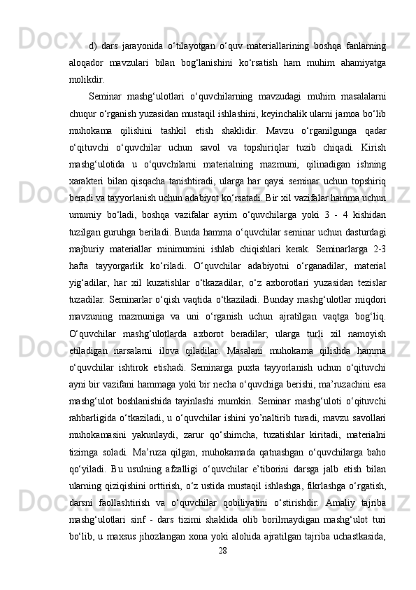d)   dars   jarayonida   o‘tilayotgan   o‘quv   materiallarining   boshqa   fanlarning
aloqador   mavzulari   bilan   bog‘lanishini   ko‘rsatish   ham   muhim   ahamiyatga
molikdir.
Seminar   mashg‘ulotlari   o‘quvchilarning   mavzudagi   muhim   masalalarni
chuqur o‘rganish yuzasidan mustaqil ishlashini, keyinchalik ularni jamoa bo‘lib
muhokama   qilishini   tashkil   etish   shaklidir.   Mavzu   o‘rganilgunga   qadar
o‘qituvchi   o‘quvchilar   uchun   savol   va   topshiriqlar   tuzib   chiqadi.   Kirish
mashg‘ulotida   u   o‘quvchilarni   materialning   mazmuni,   qilinadigan   ishning
xarakteri   bilan   qisqacha   tanishtiradi,   ularga   har   qaysi   seminar   uchun   topshiriq
beradi va tayyorlanish uchun adabiyot ko‘rsatadi. Bir xil vazifalar hamma uchun
umumiy   bo‘ladi,   boshqa   vazifalar   ayrim   o‘quvchilarga   yoki   3   -   4   kishidan
tuzilgan guruhga beriladi. Bunda hamma o‘quvchilar seminar  uchun dasturdagi
majburiy   materiallar   minimumini   ishlab   chiqishlari   kerak.   Seminarlarga   2-3
hafta   tayyorgarlik   ko‘riladi.   O‘quvchilar   adabiyotni   o‘rganadilar,   material
yig‘adilar,   har   xil   kuzatishlar   o‘tkazadilar,   o‘z   axborotlari   yuzasidan   tezislar
tuzadilar.  Seminarlar   o‘qish   vaqtida   o‘tkaziladi.  Bunday   mashg‘ulotlar   miqdori
mavzuning   mazmuniga   va   uni   o‘rganish   uchun   ajratilgan   vaqtga   bog‘liq.
O‘quvchilar   mashg‘ulotlarda   axborot   beradilar;   ularga   turli   xil   namoyish
etiladigan   narsalarni   ilova   qiladilar.   Masalani   muhokama   qilishda   hamma
o‘quvchilar   ishtirok   etishadi.   Seminarga   puxta   tayyorlanish   uchun   o‘qituvchi
ayni bir vazifani hammaga yoki bir necha o‘quvchiga berishi, ma’ruzachini esa
mashg‘ulot   boshlanishida   tayinlashi   mumkin.   Seminar   mashg‘uloti   o‘qituvchi
rahbarligida  o‘tkaziladi,  u  o‘quvchilar  ishini   yo’naltirib  turadi,  mavzu  savollari
muhokamasini   yakunlaydi,   zarur   qo‘shimcha,   tuzatishlar   kiritadi,   materialni
tizimga   soladi.   Ma’ruza   qilgan,   muhokamada   qatnashgan   o‘quvchilarga   baho
qo‘yiladi.   Bu   usulning   afzalligi   o‘quvchilar   e’tiborini   darsga   jalb   etish   bilan
ularning qiziqishini orttirish, o‘z ustida mustaqil ishlashga, fikrlashga o‘rgatish,
darsni   faollashtirish   va   o‘quvchilar   qobiliyatini   o‘stirishdir.   Amaliy   tajriba
mashg‘ulotlari   sinf   -   dars   tizimi   shaklida   olib   borilmaydigan   mashg‘ulot   turi
bo‘lib,   u   maxsus   jihozlangan   xona   yoki   alohida   ajratilgan   tajriba   uchastkasida,
28