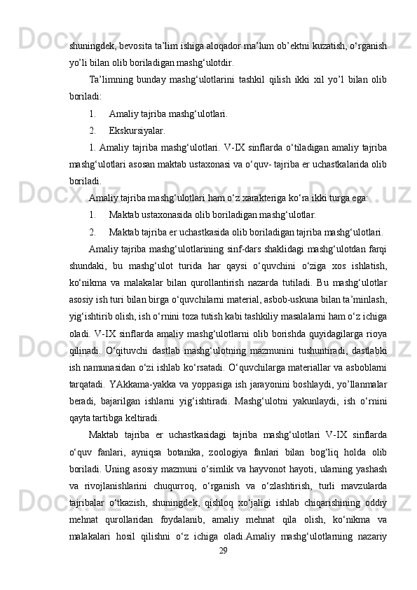 shuningdek, bevosita ta’lim ishiga aloqador ma’lum ob’ektni kuzatish, o‘rganish
yo’li bilan olib boriladigan mashg‘ulotdir.
Ta’limning   bunday   mashg‘ulotlarini   tashkil   qilish   ikki   xil   yo’l   bilan   olib
boriladi:
1. Amaliy tajriba mashg‘ulotlari.
2. Ekskursiyalar.
1. Amaliy  tajriba  mashg‘ulotlari. V-IX  sinflarda o‘tiladigan amaliy  tajriba
mashg‘ulotlari asosan maktab ustaxonasi va o‘quv- tajriba er uchastkalarida olib
boriladi.
Amaliy tajriba mashg‘ulotlari ham o‘z xarakteriga ko‘ra ikki turga ega:
1. Maktab ustaxonasida olib boriladigan mashg‘ulotlar.
2. Maktab tajriba er uchastkasida olib boriladigan tajriba mashg‘ulotlari.
Amaliy tajriba mashg‘ulotlarining sinf-dars shaklidagi mashg‘ulotdan farqi
shundaki,   bu   mashg‘ulot   turida   har   qaysi   o‘quvchini   o‘ziga   xos   ishlatish,
ko‘nikma   va   malakalar   bilan   qurollantirish   nazarda   tutiladi.   Bu   mashg‘ulotlar
asosiy ish turi bilan birga o‘quvchilarni material, asbob-uskuna bilan ta’minlash,
yig‘ishtirib olish, ish o‘rnini toza tutish kabi tashkiliy masalalarni ham o‘z ichiga
oladi.   V-IX   sinflarda   amaliy   mashg‘ulotlarni   olib   borishda   quyidagilarga   rioya
qilinadi.   O‘qituvchi   dastlab   mashg‘ulotning   mazmunini   tushuntiradi,   dastlabki
ish namunasidan o‘zi ishlab ko‘rsatadi. O‘quvchilarga materiallar va asboblarni
tarqatadi. YAkkama-yakka va yoppasiga ish jarayonini boshlaydi, yo’llanmalar
beradi,   bajarilgan   ishlarni   yig‘ishtiradi.   Mashg‘ulotni   yakunlaydi,   ish   o‘rnini
qayta tartibga keltiradi.
Maktab   tajriba   er   uchastkasidagi   tajriba   mashg‘ulotlari   V-IX   sinflarda
o‘quv   fanlari,   ayniqsa   botanika,   zoologiya   fanlari   bilan   bog‘liq   holda   olib
boriladi. Uning asosiy  mazmuni o‘simlik va hayvonot  hayoti, ularning yashash
va   rivojlanishlarini   chuqurroq,   o‘rganish   va   o‘zlashtirish,   turli   mavzularda
tajribalar   o‘tkazish,   shuningdek,   qishloq   xo‘jaligi   ishlab   chiqarishining   oddiy
mehnat   qurollaridan   foydalanib,   amaliy   mehnat   qila   olish,   ko‘nikma   va
malakalari   hosil   qilishni   o‘z   ichiga   oladi.Amaliy   mashg‘ulotlarning   nazariy
29
