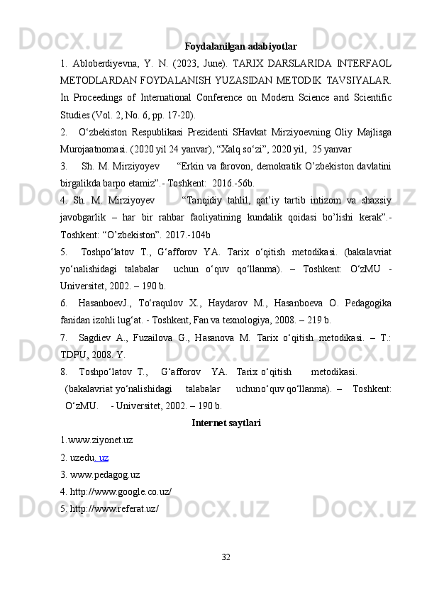 Foydalanilgan adabiyotlar
1.   Abloberdiyevna,   Y.   N.   (2023,   June).   TARIX   DARSLARIDA   INTERFAOL
METODLARDAN   FOYDALANISH   YUZASIDAN   METODIK   TAVSIYALAR.
In   Proceedings   of   International   Conference   on   Modern   Science   and   Scientific
Studies (Vol. 2, No. 6, pp. 17-20).
2. O‘zbekiston   Respublikasi   Prezidenti   SHavkat   Mirziyoevning   Oliy   Majlisga
Murojaatnomasi. (2020 yil 24 yanvar), “Xalq so‘zi”, 2020 yil,  25 yanvar
3.        Sh. M. Mirziyoyev          “Erkin va farovon, demokratik O’zbekiston davlatini
birgalikda barpo etamiz”.- Toshkent:   2016.-56b.
4.   Sh.   M.   Mirziyoyev           “Tanqidiy   tahlil,   qat’iy   tartib   intizom   va   shaxsiy
javobgarlik   –   har   bir   rahbar   faoliyatining   kundalik   qoidasi   bo’lishi   kerak”.-
Toshkent: “O’zbekiston”.   2017.-104b
5.     Toshpo‘latov   T.,   G‘afforov   YA.   Tarix   o‘qitish   metodikasi.   (bakalavriat
yo‘nalishidagi   talabalar     uchun   o‘quv   qo‘llanma).   –   Toshkent:   O‘zMU   -
Universitet, 2002. – 190 b.
6. HasanboevJ.,   To‘raqulov   X.,   Haydarov   M.,   Hasanboeva   O.   Pedagogika
fanidan izohli lug‘at. - Toshkent, Fan va texnologiya, 2008. – 219 b.
7. Sagdiev   A.,   Fuzailova   G.,   Hasanova   M.   Tarix   o‘qitish   metodikasi.   –   T.:
TDPU, 2008. Y.
8. Toshpo‘latov  T., G‘afforov YA. Tarix o‘qitish metodikasi.
(bakalavriat yo‘nalishidagi talabalar uchun o‘quv qo‘llanma). –   Toshkent:
O‘zMU. - Universitet, 2002. – 190 b.
Internet saytlari
1. www. ziyonet .uz
2.  uzedu .    uz   
3.  www.pedagog.uz
4.  http://www.google.co.uz/         
5.  http://www.referat.uz/              
32 