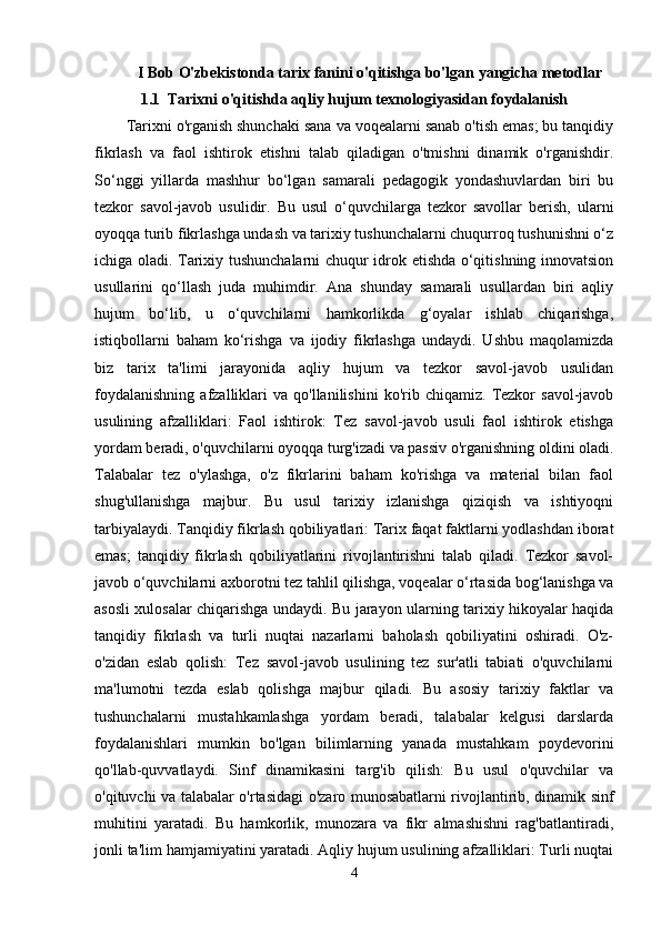 I Bob O'zbekistonda tarix fanini o'qitishga bo'lgan yangicha metodlar
1.1  Tarixni o'qitishda aqliy hujum texnologiyasidan foydalanish
Tarixni o'rganish shunchaki sana va voqealarni sanab o'tish emas; bu tanqidiy
fikrlash   va   faol   ishtirok   etishni   talab   qiladigan   o'tmishni   dinamik   o'rganishdir.
So‘nggi   yillarda   mashhur   bo‘lgan   samarali   pedagogik   yondashuvlardan   biri   bu
tezkor   savol-javob   usulidir.   Bu   usul   o‘quvchilarga   tezkor   savollar   berish,   ularni
oyoqqa turib fikrlashga undash va tarixiy tushunchalarni chuqurroq tushunishni o‘z
ichiga oladi. Tarixiy tushunchalarni chuqur idrok etishda o‘qitishning innovatsion
usullarini   qo‘llash   juda   muhimdir.   Ana   shunday   samarali   usullardan   biri   aqliy
hujum   bo‘lib,   u   o‘quvchilarni   hamkorlikda   g‘oyalar   ishlab   chiqarishga,
istiqbollarni   baham   ko‘rishga   va   ijodiy   fikrlashga   undaydi.   Ushbu   maqolamizda
biz   tarix   ta'limi   jarayonida   aqliy   hujum   va   tezkor   savol-javob   usulidan
foydalanishning   afzalliklari   va   qo'llanilishini   ko'rib  chiqamiz.   Tezkor   savol-javob
usulining   afzalliklari:   Faol   ishtirok:   Tez   savol-javob   usuli   faol   ishtirok   etishga
yordam beradi, o'quvchilarni oyoqqa turg'izadi va passiv o'rganishning oldini oladi.
Talabalar   tez   o'ylashga,   o'z   fikrlarini   baham   ko'rishga   va   material   bilan   faol
shug'ullanishga   majbur.   Bu   usul   tarixiy   izlanishga   qiziqish   va   ishtiyoqni
tarbiyalaydi. Tanqidiy fikrlash qobiliyatlari: Tarix faqat faktlarni yodlashdan iborat
emas;   tanqidiy   fikrlash   qobiliyatlarini   rivojlantirishni   talab   qiladi.   Tezkor   savol-
javob o‘quvchilarni axborotni tez tahlil qilishga, voqealar o‘rtasida bog‘lanishga va
asosli xulosalar chiqarishga undaydi. Bu jarayon ularning tarixiy hikoyalar haqida
tanqidiy   fikrlash   va   turli   nuqtai   nazarlarni   baholash   qobiliyatini   oshiradi.   O'z-
o'zidan   eslab   qolish:   Tez   savol-javob   usulining   tez   sur'atli   tabiati   o'quvchilarni
ma'lumotni   tezda   eslab   qolishga   majbur   qiladi.   Bu   asosiy   tarixiy   faktlar   va
tushunchalarni   mustahkamlashga   yordam   beradi,   talabalar   kelgusi   darslarda
foydalanishlari   mumkin   bo'lgan   bilimlarning   yanada   mustahkam   poydevorini
qo'llab-quvvatlaydi.   Sinf   dinamikasini   targ'ib   qilish:   Bu   usul   o'quvchilar   va
o'qituvchi va talabalar o'rtasidagi o'zaro munosabatlarni rivojlantirib, dinamik sinf
muhitini   yaratadi.   Bu   hamkorlik,   munozara   va   fikr   almashishni   rag'batlantiradi,
jonli ta'lim hamjamiyatini yaratadi. Aqliy hujum usulining afzalliklari: Turli nuqtai
4