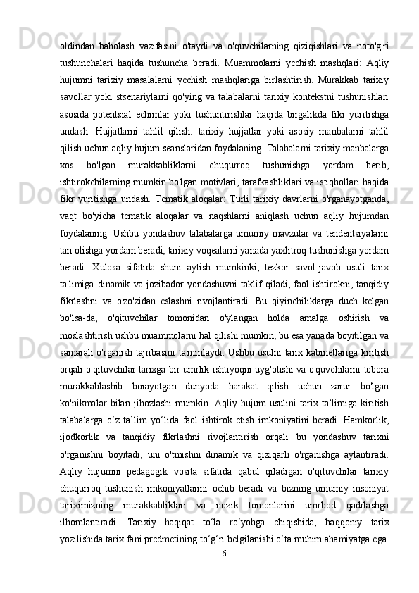 oldindan   baholash   vazifasini   o'taydi   va   o'quvchilarning   qiziqishlari   va   noto'g'ri
tushunchalari   haqida   tushuncha   beradi.   Muammolarni   yechish   mashqlari:   Aqliy
hujumni   tarixiy   masalalarni   yechish   mashqlariga   birlashtirish.   Murakkab   tarixiy
savollar   yoki   stsenariylarni   qo'ying   va   talabalarni   tarixiy   kontekstni   tushunishlari
asosida   potentsial   echimlar   yoki   tushuntirishlar   haqida   birgalikda   fikr   yuritishga
undash.   Hujjatlarni   tahlil   qilish:   tarixiy   hujjatlar   yoki   asosiy   manbalarni   tahlil
qilish uchun aqliy hujum seanslaridan foydalaning. Talabalarni tarixiy manbalarga
xos   bo'lgan   murakkabliklarni   chuqurroq   tushunishga   yordam   berib,
ishtirokchilarning mumkin bo'lgan motivlari, tarafkashliklari va istiqbollari haqida
fikr   yuritishga   undash.   Tematik   aloqalar:   Turli   tarixiy   davrlarni   o'rganayotganda,
vaqt   bo'yicha   tematik   aloqalar   va   naqshlarni   aniqlash   uchun   aqliy   hujumdan
foydalaning.   Ushbu   yondashuv   talabalarga   umumiy   mavzular   va   tendentsiyalarni
tan olishga yordam beradi, tarixiy voqealarni yanada yaxlitroq tushunishga yordam
beradi.   Xulosa   sifatida   shuni   aytish   mumkinki,   tezkor   savol-javob   usuli   tarix
ta'limiga   dinamik   va   jozibador   yondashuvni   taklif   qiladi,   faol   ishtirokni,   tanqidiy
fikrlashni   va   o'zo'zidan   eslashni   rivojlantiradi.   Bu   qiyinchiliklarga   duch   kelgan
bo'lsa-da,   o'qituvchilar   tomonidan   o'ylangan   holda   amalga   oshirish   va
moslashtirish ushbu muammolarni hal qilishi mumkin, bu esa yanada boyitilgan va
samarali  o'rganish tajribasini  ta'minlaydi. Ushbu usulni  tarix kabinetlariga kiritish
orqali o'qituvchilar tarixga bir umrlik ishtiyoqni uyg'otishi va o'quvchilarni tobora
murakkablashib   borayotgan   dunyoda   harakat   qilish   uchun   zarur   bo'lgan
ko'nikmalar   bilan   jihozlashi   mumkin.   Aqliy   hujum   usulini   tarix   ta’limiga   kiritish
talabalarga   o‘z   ta’lim   yo‘lida   faol   ishtirok   etish   imkoniyatini   beradi.   Hamkorlik,
ijodkorlik   va   tanqidiy   fikrlashni   rivojlantirish   orqali   bu   yondashuv   tarixni
o'rganishni   boyitadi,   uni   o'tmishni   dinamik   va   qiziqarli   o'rganishga   aylantiradi.
Aqliy   hujumni   pedagogik   vosita   sifatida   qabul   qiladigan   o'qituvchilar   tarixiy
chuqurroq   tushunish   imkoniyatlarini   ochib   beradi   va   bizning   umumiy   insoniyat
tariximizning   murakkabliklari   va   nozik   tomonlarini   umrbod   qadrlashga
ilhomlantiradi.   Tarixiy   haqiqat   to‘la   ro‘yobga   chiqishida,   haqqoniy   tarix
yozilishida tarix fani predmetining to‘g‘ri belgilanishi o‘ta muhim ahamiyatga ega.
6
