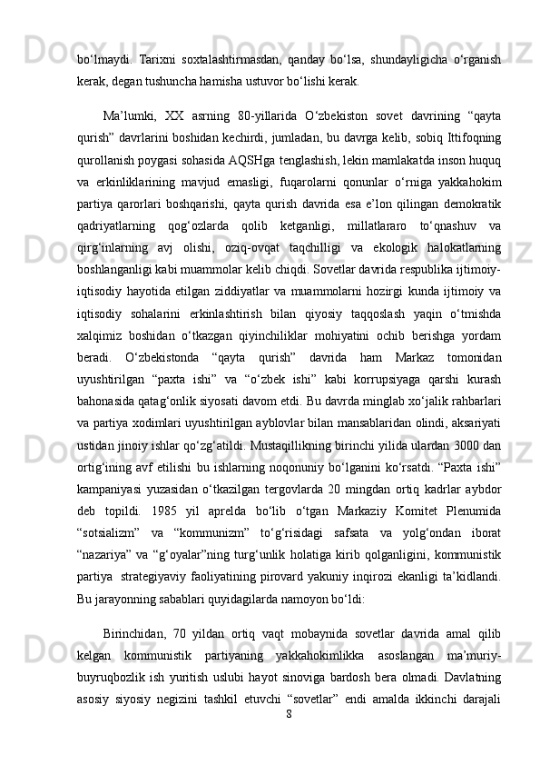 bo‘lmaydi.   Tarixni   soxtalashtirmasdan,   qanday   bo‘lsa,   shundayligicha   o‘rganish
kerak, degan tushuncha hamisha ustuvor bo‘lishi kerak.
Ma’lumki,   XX   asrning   80-yillarida   O‘zbekiston   sovet   davrining   “qayta
qurish” davrlarini boshidan kechirdi, jumladan, bu davrga kelib, sobiq Ittifoqning
qurollanish poygasi sohasida AQSHga tenglashish, lekin mamlakatda inson huquq
va   erkinliklarining   mavjud   emasligi,   fuqarolarni   qonunlar   o‘rniga   yakkahokim
partiya   qarorlari   boshqarishi,   qayta   qurish   davrida   esa   e’lon   qilingan   demokratik
qadriyatlarning   qog‘ozlarda   qolib   ketganligi,   millatlararo   to‘qnashuv   va
qirg‘inlarning   avj   olishi,   oziq-ovqat   taqchilligi   va   ekologik   halokatlarning
boshlanganligi kabi muammolar kelib chiqdi. Sovetlar davrida respublika ijtimoiy-
iqtisodiy   hayotida   etilgan   ziddiyatlar   va   muammolarni   hozirgi   kunda   ijtimoiy   va
iqtisodiy   sohalarini   erkinlashtirish   bilan   qiyosiy   taqqoslash   yaqin   o‘tmishda
xalqimiz   boshidan   o‘tkazgan   qiyinchiliklar   mohiyatini   ochib   berishga   yordam
beradi.   O‘zbekistonda   “qayta   qurish”   davrida   ham   Markaz   tomonidan
uyushtirilgan   “paxta   ishi”   va   “o‘zbek   ishi”   kabi   korrupsiyaga   qarshi   kurash
bahonasida qatag‘onlik siyosati davom etdi. Bu davrda minglab xo‘jalik rahbarlari
va partiya xodimlari uyushtirilgan ayblovlar bilan mansablaridan olindi, aksariyati
ustidan jinoiy ishlar qo‘zg‘atildi. Mustaqillikning birinchi yilida ulardan 3000 dan
ortig‘ining   avf   etilishi   bu   ishlarning   noqonuniy   bo‘lganini   ko‘rsatdi.   “Paxta   ishi”
kampaniyasi   yuzasidan   o‘tkazilgan   tergovlarda   20   mingdan   ortiq   kadrlar   aybdor
deb   topildi.   1985   yil   aprelda   bo‘lib   o‘tgan   Markaziy   Komitet   Plenumida
“sotsializm”   va   “kommunizm”   to‘g‘risidagi   safsata   va   yolg‘ondan   iborat
“nazariya”   va   “g‘oyalar”ning   turg‘unlik   holatiga   kirib   qolganligini,   kommunistik
partiya     strategiyaviy   faoliyatining   pirovard   yakuniy   inqirozi   ekanligi   ta’kidlandi.
Bu jarayonning sabablari quyidagilarda namoyon bo‘ldi:
Birinchidan,   70   yildan   ortiq   vaqt   mobaynida   sovetlar   davrida   amal   qilib
kelgan   kommunistik   partiyaning   yakkahokimlikka   asoslangan   ma’muriy-
buyruqbozlik   ish   yuritish   uslubi   hayot   sinoviga   bardosh   bera   olmadi.   Davlatning
asosiy   siyosiy   negizini   tashkil   etuvchi   “sovetlar”   endi   amalda   ikkinchi   darajali
8