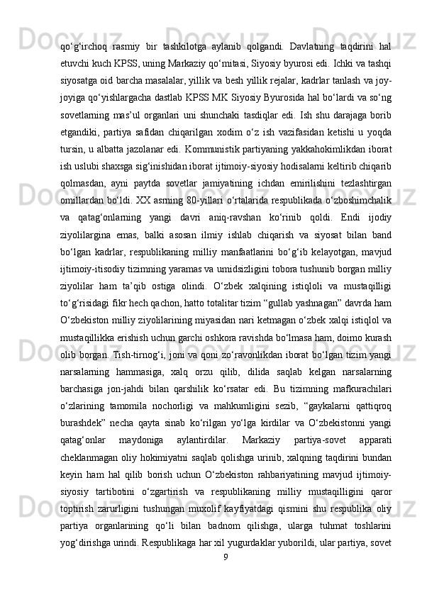 qo‘g‘irchoq   rasmiy   bir   tashkilotga   aylanib   qolgandi.   Davlatning   taqdirini   hal
etuvchi kuch KPSS, uning Markaziy qo‘mitasi, Siyosiy byurosi edi. Ichki va tashqi
siyosatga oid barcha masalalar, yillik va besh yillik rejalar, kadrlar tanlash va joy-
joyiga qo‘yishlargacha dastlab KPSS MK Siyosiy Byurosida hal bo‘lardi va so‘ng
sovetlarning   mas’ul   organlari   uni   shunchaki   tasdiqlar   edi.   Ish   shu   darajaga   borib
etgandiki,   partiya   safidan   chiqarilgan   xodim   o‘z   ish   vazifasidan   ketishi   u   yoqda
tursin, u albatta jazolanar  edi. Kommunistik partiyaning yakkahokimlikdan iborat
ish uslubi shaxsga sig‘inishidan iborat ijtimoiy-siyosiy hodisalarni keltirib chiqarib
qolmasdan,   ayni   paytda   sovetlar   jamiyatining   ichdan   emirilishini   tezlashtirgan
omillardan bo‘ldi. XX asrning 80-yillari o‘rtalarida respublikada o‘zboshimchalik
va   qatag‘onlarning   yangi   davri   aniq-ravshan   ko‘rinib   qoldi.   Endi   ijodiy
ziyolilargina   emas,   balki   asosan   ilmiy   ishlab   chiqarish   va   siyosat   bilan   band
bo‘lgan   kadrlar,   respublikaning   milliy   manfaatlarini   bo‘g‘ib   kelayotgan,   mavjud
ijtimoiy-itisodiy tizimning yaramas va umidsizligini tobora tushunib borgan milliy
ziyolilar   ham   ta’qib   ostiga   olindi.   O‘zbek   xalqining   istiqloli   va   mustaqilligi
to‘g‘risidagi fikr hech qachon, hatto totalitar tizim “gullab yashnagan” davrda ham
O‘zbekiston milliy ziyolilarining miyasidan nari ketmagan o‘zbek xalqi istiqlol va
mustaqillikka erishish uchun garchi oshkora ravishda bo‘lmasa ham, doimo kurash
olib borgan. Tish-tirnog‘i, joni  va qoni  zo‘ravonlikdan iborat  bo‘lgan tizim yangi
narsalarning   hammasiga,   xalq   orzu   qilib,   dilida   saqlab   kelgan   narsalarning
barchasiga   jon-jahdi   bilan   qarshilik   ko‘rsatar   edi.   Bu   tizimning   mafkurachilari
o‘zlarining   tamomila   nochorligi   va   mahkumligini   sezib,   “gaykalarni   qattiqroq
burashdek”   necha   qayta   sinab   ko‘rilgan   yo‘lga   kirdilar   va   O‘zbekistonni   yangi
qatag‘onlar   maydoniga   aylantirdilar.   Markaziy   partiya-sovet   apparati
cheklanmagan  oliy hokimiyatni   saqlab  qolishga  urinib,  xalqning taqdirini  bundan
keyin   ham   hal   qilib   borish   uchun   O‘zbekiston   rahbariyatining   mavjud   ijtimoiy-
siyosiy   tartibotini   o‘zgartirish   va   respublikaning   milliy   mustaqilligini   qaror
toptirish   zarurligini   tushungan   muxolif   kayfiyatdagi   qismini   shu   respublika   oliy
partiya   organlarining   qo‘li   bilan   badnom   qilishga,   ularga   tuhmat   toshlarini
yog‘dirishga urindi. Respublikaga har xil yugurdaklar yuborildi, ular partiya, sovet
9 