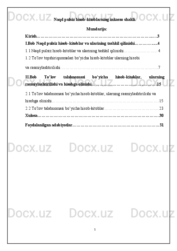 Naqd pulsiz hisob-kitoblarning inkasso shakli.
Mundarija:
Kirish………………………………………………………………………..…..3
I.Bob  Naqd pulsiz hisob-kitoblar va ularining tashkil qilinishi…………......4
1.1 Naqd pulsiz hisob-kitoblar va ularining tashkil qilinishi…………..……….. 4
1.2 To’lov topshiriqnomalari bo’yicha hisob-kitoblar ularning hisobi 
va rasmiylashtirilishi ………………………………………………………...…..7
II.Bob   To’lov   talabnomasi   bo’yicha   hisob-kitoblar,   ularning
rasmiylashtirilishi va hisobga olinishi………………………………..……….15
2.1 To’lov talabnomasi bo’yicha hisob-kitoblar, ularning rasmiylashtirilishi va 
hisobga olinishi……………………………………………………………..…….15
2.2 To’lov talabnomasi bo’yicha hisob-kitoblar……………………………….…23
Xulosa…………………………………………………………………………….30
Foydalanilgan adabiyotlar………………………………………………………31
1
