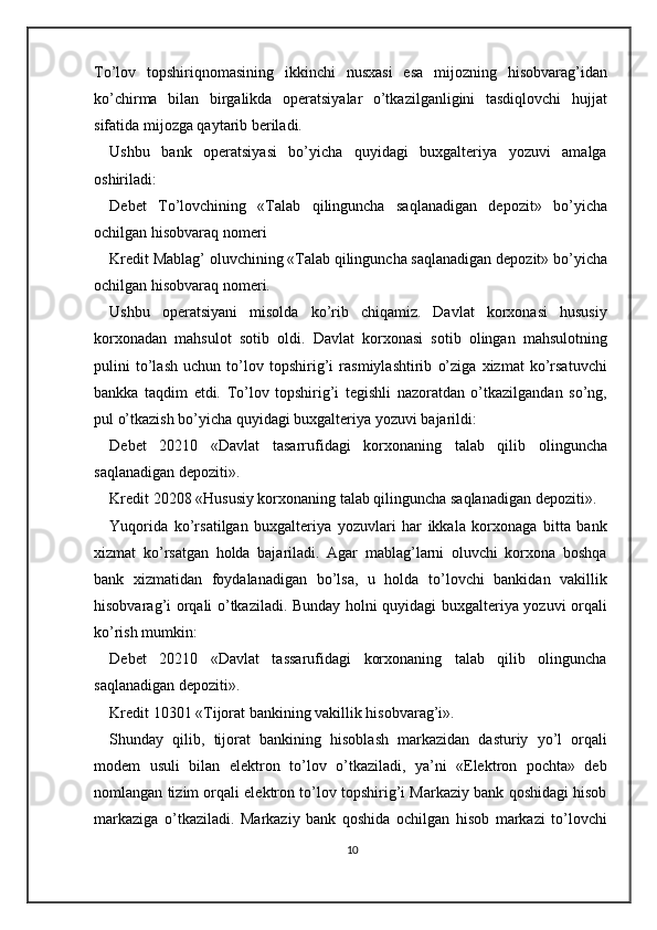 To’lov   topshiriqnomasining   ikkinchi   nusxasi   esa   mijozning   hisobvarag’idan
ko’chirma   bilan   birgalikda   operatsiyalar   o’tkazilganligini   tasdiqlovchi   hujjat
sifatida mijozga qaytarib beriladi.  
Ushbu   bank   operatsiyasi   bo’yicha   quyidagi   buxgalteriya   yozuvi   amalga
oshiriladi: 
Debet   To’lovchining   «Talab   qilinguncha   saqlanadigan   depozit»   bo’yicha
ochilgan hisobvaraq nomeri 
Kredit Mablag’ oluvchining «Talab qilinguncha saqlanadigan depozit» bo’yicha
ochilgan hisobvaraq nomeri. 
Ushbu   operatsiyani   misolda   ko’rib   chiqamiz.   Davlat   korxonasi   hususiy
korxonadan   mahsulot   sotib   oldi.   Davlat   korxonasi   sotib   olingan   mahsulotning
pulini   to’lash   uchun   to’lov   topshirig’i   rasmiylashtirib   o’ziga   xizmat   ko’rsatuvchi
bankka   taqdim   etdi.   To’lov   topshirig’i   tegishli   nazoratdan   o’tkazilgandan   so’ng,
pul o’tkazish bo’yicha quyidagi buxgalteriya yozuvi bajarildi: 
Debet   20210   «Davlat   tasarrufidagi   korxonaning   talab   qilib   olinguncha
saqlanadigan depoziti». 
Kredit 20208 «Hususiy korxonaning talab qilinguncha saqlanadigan depoziti». 
Yuqorida   ko’rsatilgan   buxgalteriya   yozuvlari   har   ikkala   korxonaga   bitta   bank
xizmat   ko’rsatgan   holda   bajariladi.   Agar   mablag’larni   oluvchi   korxona   boshqa
bank   xizmatidan   foydalanadigan   bo’lsa,   u   holda   to’lovchi   bankidan   vakillik
hisobvarag’i orqali o’tkaziladi. Bunday holni quyidagi buxgalteriya yozuvi orqali
ko’rish mumkin: 
Debet   20210   «Davlat   tassarufidagi   korxonaning   talab   qilib   olinguncha
saqlanadigan depoziti». 
Kredit 10301 «Tijorat bankining vakillik hisobvarag’i». 
Shunday   qilib,   tijorat   bankining   hisoblash   markazidan   dasturiy   yo’l   orqali
modem   usuli   bilan   elektron   to’lov   o’tkaziladi,   ya’ni   «Elektron   pochta»   deb
nomlangan tizim orqali elektron to’lov topshirig’i Markaziy bank qoshidagi hisob
markaziga   o’tkaziladi.   Markaziy   bank   qoshida   ochilgan   hisob   markazi   to’lovchi
10 