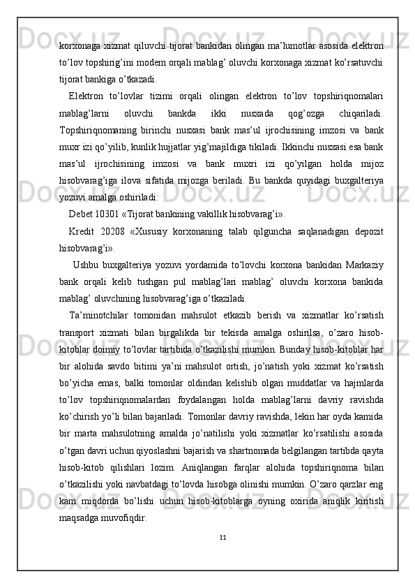 korxonaga xizmat  qiluvchi tijorat bankidan olingan ma’lumotlar  asosida  elektron
to’lov topshirig’ini modem orqali mablag’ oluvchi korxonaga xizmat ko’rsatuvchi
tijorat bankiga o’tkazadi.  
Elektron   to’lovlar   tizimi   orqali   olingan   elektron   to’lov   topshiriqnomalari
mablag’larni   oluvchi   bankda   ikki   nusxada   qog’ozga   chiqariladi.
Topshiriqnomaning   birinchi   nusxasi   bank   mas’ul   ijrochisining   imzosi   va   bank
muxr izi qo’yilib, kunlik hujjatlar yig’majildiga tikiladi. Ikkinchi nusxasi esa bank
mas’ul   ijrochisining   imzosi   va   bank   muxri   izi   qo’yilgan   holda   mijoz
hisobvarag’iga   ilova   sifatida   mijozga   beriladi.   Bu   bankda   quyidagi   buxgalteriya
yozuvi amalga oshiriladi: 
Debet 10301 «Tijorat bankining vakillik hisobvarag’i». 
Kredit   20208   «Xususiy   korxonaning   talab   qilguncha   saqlanadigan   depozit
hisobvarag’i». 
  Ushbu   buxgalteriya   yozuvi   yordamida   to’lovchi   korxona   bankidan   Markaziy
bank   orqali   kelib   tushgan   pul   mablag’lari   mablag’   oluvchi   korxona   bankida
mablag’ oluvchining hisobvarag’iga o’tkaziladi.  
Ta’minotchilar   tomonidan   mahsulot   etkazib   berish   va   xizmatlar   ko’rsatish
transport   xizmati   bilan   birgalikda   bir   tekisda   amalga   oshirilsa,   o’zaro   hisob-
kitoblar doimiy to’lovlar tartibida o’tkazilishi mumkin. Bunday hisob-kitoblar har
bir   alohida   savdo   bitimi   ya’ni   mahsulot   ortish,   jo’natish   yoki   xizmat   ko’rsatish
bo’yicha   emas,   balki   tomonlar   oldindan   kelishib   olgan   muddatlar   va   hajmlarda
to’lov   topshiriqnomalardan   foydalangan   holda   mablag’larni   davriy   ravishda
ko’chirish yo’li bilan bajariladi. Tomonlar davriy ravishda, lekin har oyda kamida
bir   marta   mahsulotning   amalda   jo’natilishi   yoki   xizmatlar   ko’rsatilishi   asosida
o’tgan davri uchun qiyoslashni bajarish va shartnomada belgilangan tartibda qayta
hisob-kitob   qilishlari   lozim.   Aniqlangan   farqlar   alohida   topshiriqnoma   bilan
o’tkazilishi yoki navbatdagi to’lovda hisobga olinishi mumkin. O’zaro qarzlar eng
kam   miqdorda   bo’lishi   uchun   hisob-kitoblarga   oyning   oxirida   aniqlik   kiritish
maqsadga muvofiqdir. 
11 