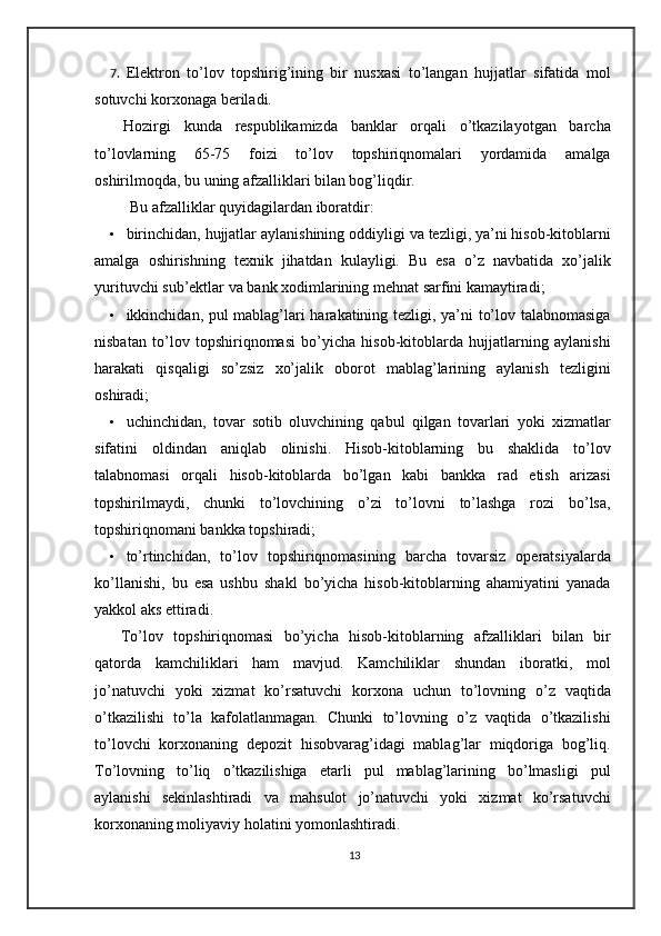 7. Elektron   to’lov   topshirig’ining   bir   nusxasi   to’langan   hujjatlar   sifatida   mol
sotuvchi korxonaga beriladi.   
  Hozirgi   kunda   respublikamizda   banklar   orqali   o’tkazilayotgan   barcha
to’lovlarning   65-75   foizi   to’lov   topshiriqnomalari   yordamida   amalga
oshirilmoqda, bu uning afzalliklari bilan bog’liqdir.  
  Bu afzalliklar quyidagilardan iboratdir: 
• birinchidan, hujjatlar aylanishining oddiyligi va tezligi, ya’ni hisob-kitoblarni
amalga   oshirishning   texnik   jihatdan   kulayligi.   Bu   esa   o’z   navbatida   xo’jalik
yurituvchi sub’ektlar va bank xodimlarining mehnat sarfini kamaytiradi; 
• ikkinchidan, pul mablag’lari harakatining tezligi, ya’ni to’lov talabnomasiga
nisbatan   to’lov   topshiriqnomasi   bo’yicha   hisob-kitoblarda   hujjatlarning   aylanishi
harakati   qisqaligi   so’zsiz   xo’jalik   oborot   mablag’larining   aylanish   tezligini
oshiradi; 
• uchinchidan,   tovar   sotib   oluvchining   qabul   qilgan   tovarlari   yoki   xizmatlar
sifatini   oldindan   aniqlab   olinishi.   Hisob-kitoblarning   bu   shaklida   to’lov
talabnomasi   orqali   hisob-kitoblarda   bo’lgan   kabi   bankka   rad   etish   arizasi
topshirilmaydi,   chunki   to’lovchining   o’zi   to’lovni   to’lashga   rozi   bo’lsa,
topshiriqnomani bankka topshiradi;  
• to’rtinchidan,   to’lov   topshiriqnomasining   barcha   tovarsiz   operatsiyalarda
ko’llanishi,   bu   esa   ushbu   shakl   bo’yicha   hisob-kitoblarning   ahamiyatini   yanada
yakkol aks ettiradi. 
  To’lov   topshiriqnomasi   bo’yicha   hisob-kitoblarning   afzalliklari   bilan   bir
qatorda   kamchiliklari   ham   mavjud.   Kamchiliklar   shundan   iboratki,   mol
jo’natuvchi   yoki   xizmat   ko’rsatuvchi   korxona   uchun   to’lovning   o’z   vaqtida
o’tkazilishi   to’la   kafolatlanmagan.   Chunki   to’lovning   o’z   vaqtida   o’tkazilishi
to’lovchi   korxonaning   depozit   hisobvarag’idagi   mablag’lar   miqdoriga   bog’liq.
To’lovning   to’liq   o’tkazilishiga   etarli   pul   mablag’larining   bo’lmasligi   pul
aylanishi   sekinlashtiradi   va   mahsulot   jo’natuvchi   yoki   xizmat   ko’rsatuvchi
korxonaning moliyaviy holatini yomonlashtiradi.  
13