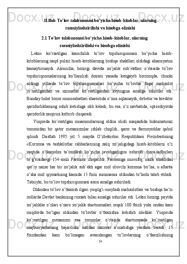 II.Bob To’lov talabnomasi bo’yicha hisob-kitoblar, ularning
rasmiylashtirilishi va hisobga olinishi
2.1 To’lov talabnomasi bo’yicha hisob-kitoblar, ularning
rasmiylashtirilishi va hisobga olinishi
Lekin   ko’rsatilgan   kamchilik   to’lov   topshiriqnomasi   bo’yicha   hisob-
kitoblarning naqd pulsiz hisob-kitoblarning boshqa shakllari oldidagi ahamiyatini
kamaytirmaydi.   Aksincha,   hozirgi   davrda   xo’jalik   sub’ektlari   o’rtasida   to’lov
topshiriqnomalarining   ko’llanilish   doirasi   yanada   kengayib   bormoqda,   chunki
oldingi   yillarda   to’lov   topshiriqnomalari   bo’yicha   to’lovlar   faqat   mahsulot
jo’natilgandan   va   xizmatlar   ko’rsatilgandan   keyingina   amalga   oshirilar   edi.
Bunday holat bozor munosabatlari sharoitida o’zini oqlamaydi, debetor va kreditor
qarzdorliklarning oshib ketishiga olib keladi, bu esa, o’z navbatida, iqtisodiyotda
qarzdorlik zanjirini keltirib chiqaradi.  
  Yuqorida   ko’rsatilgan   muammolarning   oldini   olish   maqsadida   hukumatimiz
tomonidan   bir   qator   mexanizmlar   ishlab   chiqildi,   qaror   va   farmoyishlar   qabul
qilindi.   Dastlab   1995   yil   5   mayda   O’zbekiston   Respublikasi   Prezidentining
«Korxona   va   tashkilotlar   rahbarlarining   xalq   xo’jaligidagi   hisob-kitoblarni   o’z
vaqtida   o’tkazishni   ta’minlash   bo’yicha   javobgarligini   oshirish   chora-tadbirlari
to’g’risida»gi   154-sonli   Farmoni   chiqarildi.   Farmonga   muvofiq,   mulk   shaklidan
qat’iy   nazar   har   bir   xo’jalik   sub’ekti   agar   mol   oluvchi   korxona   bo’lsa,   u   albatta
o’sha mol qiymatining kamida 15 foizi summasini  oldindan to’lashi talab etiladi.
Tabiiyki, bu to’lov topshiriqnomasi asosi amalga oshiriladi.  
  Oldindan to’lov o’tkazish ilgari yoqilg’i-moylash mahsulotlari va boshqa ba’zi
xollarda Davlat bankining ruxsati bilan amalga oshirilar edi. Lekin hozirgi paytda
xo’jaliklar o’zlari o’zaro xo’jalik shartnomalari orqali 100 foizli yoki undan kam
miqdorda   bo’lgan   oldindan   to’lovlar   o’tkazishni   kelishib   oladilar.   Yuqorida
ko’rsatilgan   mexanizm   esa   tomonlar   o’rtasida   shartnomada   ko’rsatilgan
majburiyatlarning   bajarilishi   ustidan   nazorat   o’rnatishga   yordam   beradi.   15
foizdandan   kam   bo’lmagan   avanslangan   to’lovlarning   o’tkazilishning
14