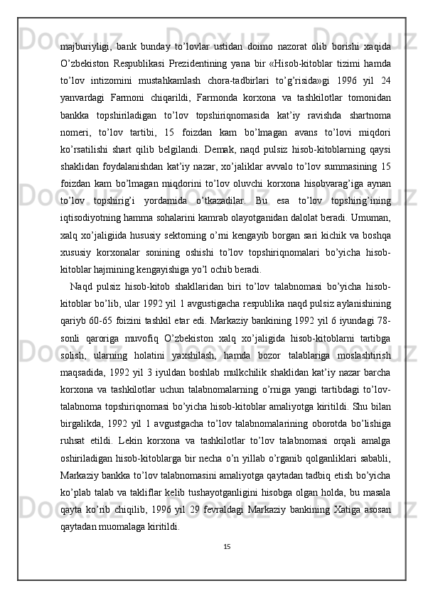 majburiyligi,   bank   bunday   to’lovlar   ustidan   doimo   nazorat   olib   borishi   xaqida
O’zbekiston   Respublikasi   Prezidentining   yana   bir   «Hisob-kitoblar   tizimi   hamda
to’lov   intizomini   mustahkamlash   chora-tadbirlari   to’g’risida»gi   1996   yil   24
yanvardagi   Farmoni   chiqarildi,   Farmonda   korxona   va   tashkilotlar   tomonidan
bankka   topshiriladigan   to’lov   topshiriqnomasida   kat’iy   ravishda   shartnoma
nomeri,   to’lov   tartibi,   15   foizdan   kam   bo’lmagan   avans   to’lovi   miqdori
ko’rsatilishi   shart   qilib   belgilandi.   Demak,   naqd   pulsiz   hisob-kitoblarning   qaysi
shaklidan   foydalanishdan   kat’iy   nazar,   xo’jaliklar   avvalo   to’lov   summasining   15
foizdan   kam   bo’lmagan   miqdorini   to’lov   oluvchi   korxona   hisobvarag’iga   aynan
to’lov   topshirig’i   yordamida   o’tkazadilar.   Bu   esa   to’lov   topshirig’ining
iqtisodiyotning hamma sohalarini kamrab olayotganidan dalolat beradi. Umuman,
xalq xo’jaligiida hususiy  sektorning o’rni  kengayib  borgan sari  kichik va boshqa
xususiy   korxonalar   sonining   oshishi   to’lov   topshiriqnomalari   bo’yicha   hisob-
kitoblar hajmining kengayishiga yo’l ochib beradi.  
Naqd   pulsiz   hisob-kitob   shakllaridan   biri   to’lov   talabnomasi   bo’yicha   hisob-
kitoblar bo’lib, ular 1992 yil 1 avgustigacha respublika naqd pulsiz aylanishining
qariyb 60-65 foizini tashkil etar edi. Markaziy bankining 1992 yil 6 iyundagi 78-
sonli   qaroriga   muvofiq   O’zbekiston   xalq   xo’jaligida   hisob-kitoblarni   tartibga
solish,   ularning   holatini   yaxshilash,   hamda   bozor   talablariga   moslashtirish
maqsadida,   1992   yil   3   iyuldan   boshlab   mulkchilik   shaklidan   kat’iy   nazar   barcha
korxona   va   tashkilotlar   uchun   talabnomalarning   o’rniga   yangi   tartibdagi   to’lov-
talabnoma topshiriqnomasi bo’yicha hisob-kitoblar amaliyotga kiritildi. Shu bilan
birgalikda,   1992   yil   1   avgustgacha   to’lov   talabnomalarining   oborotda   bo’lishiga
ruhsat   etildi.   Lekin   korxona   va   tashkilotlar   to’lov   talabnomasi   orqali   amalga
oshiriladigan hisob-kitoblarga  bir  necha  o’n yillab o’rganib qolganliklari  sababli,
Markaziy bankka to’lov talabnomasini amaliyotga qaytadan tadbiq etish bo’yicha
ko’plab  talab   va  takliflar   kelib  tushayotganligini  hisobga   olgan  holda,  bu  masala
qayta   ko’rib   chiqilib,   1996   yil   29   fevraldagi   Markaziy   bankining   Xatiga   asosan
qaytadan muomalaga kiritildi.  
15 