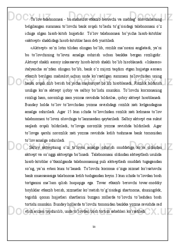   To’lov talabnomasi - bu mahsulot etkazib beruvchi va mablag’ oluvchilarning
belgilangan  summani  to’lovchi  bank  orqali  to’lashi   to’g’risidagi  talabnomani   o’z
ichiga   olgan   hisob-kitob   hujjatidir.   To’lov   talabnomasi   bo’yicha   hisob-kitoblar
«aktsept» shaklidagi hisob-kitoblar ham deb yuritiladi. 
  «Aktsept»  so’zi   lotin  tilidan  olingan  bo’lib,  rozilik  ma’nosini  anglatadi,  ya’ni
bu   to’lovchining   to’lovni   amalga   oshirish   uchun   bankka   bergan   roziligidir.
Aktsept  shakli  asosiy inkassaviy  hisob-kitob shakli  bo’lib hisoblanadi. «Inkasso»
italyancha   so’zdan   olingan   bo’lib,   bank   o’z   mijozi   taqdim   etgan   hujjatga   asosan
etkazib   berilgan   mahsulot   uchun   unda   ko’rsatilgan   summani   to’lovchidan   uning
banki   orqali   olib   berish   bo’yicha   majburiyat   bo’lib   hisoblanadi.   Rozilik   bildirish
usuliga   ko’ra   aktsept   ijobiy   va   salbiy   bo’lishi   mumkin.   To’lovchi   korxonaning
roziligi ham, noroziligi xam yozma ravishda bildirilsa, ijobiy aktsept hisoblanadi.
Bunday   holda   to’lov   to’lovchidan   yozma   ravishdagi   rozilik   xati   kelgandagina
amalga   oshiriladi.   Agar   15   kun   ichida   to’lovchidan   rozilik   xati   kelmasa   to’lov
talabnomasi to’lovni oluvchiga to’lanmasdan qaytariladi. Salbiy aktsept esa sukut
saqlash   orqali   bildiriladi,   to’lovga   norozilik   yozma   ravishda   bildiriladi.   Agar
to’lovga   qarshi   norozilik   xati   yozma   ravishda   kelib   tushmasa   bank   tomonidan
to’lov amalga oshiriladi.  
Salbiy   aktseptning   o’zi   to’lovni   amalga   oshirish   muddatiga   ko’ra   oldindan
aktsept va so’nggi aktseptga bo’linadi. Talabnomani oldindan aktseptlash usulida
hisob-kitoblar   o’tkazilganda   talabnomaning   puli   aktseptlash   muddati   tugagandan
so’ng,   ya’ni   ertasi   kuni   to’lanadi.   To’lovchi   korxona   o’ziga   xizmat   ko’rsatuvchi
bank muassasasiga talabnoma kelib tushgandan keyin 3 kun ichida to’lovdan bosh
tortganini   ma’lum   qilish   huquqiga   ega.   Tovar   etkazib   beruvchi   tovar-moddiy
boyliklar etkazib berish, xizmatlar ko’rsatish to’g’risidagi shartnoma, shuningdek,
tegishli   qonun   hujjatlari   shartlarini   buzgan   xollarda   to’lovchi   to’lashdan   bosh
tortishi mumkin. Bunday hollarda to’lovchi tomonidan bankka yozma ravishda rad
etish arizasi topshirilib, unda to’lovdan bosh tortish sabablari ko’rsatiladi.  
16 