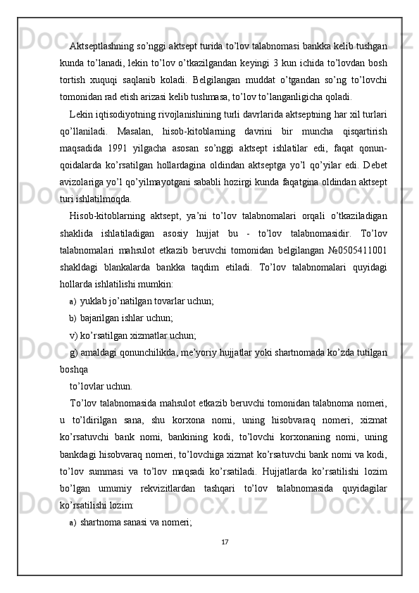 Aktseptlashning so’nggi aktsept turida to’lov talabnomasi bankka kelib tushgan
kunda to’lanadi, lekin to’lov o’tkazilgandan keyingi 3 kun ichida to’lovdan bosh
tortish   xuquqi   saqlanib   koladi.   Belgilangan   muddat   o’tgandan   so’ng   to’lovchi
tomonidan rad etish arizasi kelib tushmasa, to’lov to’langanligicha qoladi.  
Lekin iqtisodiyotning rivojlanishining turli davrlarida aktseptning har xil turlari
qo’llaniladi.   Masalan,   hisob-kitoblarning   davrini   bir   muncha   qisqartirish
maqsadida   1991   yilgacha   asosan   so’nggi   aktsept   ishlatilar   edi,   faqat   qonun-
qoidalarda   ko’rsatilgan   hollardagina   oldindan   aktseptga   yo’l   qo’yilar   edi.   Debet
avizolariga yo’l qo’yilmayotgani sababli hozirgi kunda faqatgina oldindan aktsept
turi ishlatilmoqda.  
Hisob-kitoblarning   aktsept,   ya’ni   to’lov   talabnomalari   orqali   o’tkaziladigan
shaklida   ishlatiladigan   asosiy   hujjat   bu   -   to’lov   talabnomasidir.   To’lov
talabnomalari   mahsulot   etkazib   beruvchi   tomonidan   belgilangan   №0505411001
shakldagi   blankalarda   bankka   taqdim   etiladi.   To’lov   talabnomalari   quyidagi
hollarda ishlatilishi mumkin: 
a) yuklab jo’natilgan tovarlar uchun; 
b) bajarilgan ishlar uchun; 
v) ko’rsatilgan xizmatlar uchun; 
g) amaldagi qonunchilikda, me’yoriy hujjatlar yoki shartnomada ko’zda tutilgan
boshqa 
to’lovlar uchun. 
To’lov talabnomasida mahsulot etkazib beruvchi tomonidan talabnoma nomeri,
u   to’ldirilgan   sana,   shu   korxona   nomi,   uning   hisobvaraq   nomeri,   xizmat
ko’rsatuvchi   bank   nomi,   bankining   kodi,   to’lovchi   korxonaning   nomi,   uning
bankdagi hisobvaraq nomeri, to’lovchiga xizmat ko’rsatuvchi bank nomi va kodi,
to’lov   summasi   va   to’lov   maqsadi   ko’rsatiladi.   Hujjatlarda   ko’rsatilishi   lozim
bo’lgan   umumiy   rekvizitlardan   tashqari   to’lov   talabnomasida   quyidagilar
ko’rsatilishi lozim: 
a) shartnoma sanasi va nomeri; 
17 