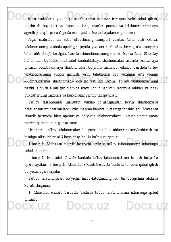 b) mahsulotlarni   yuklab   jo’natish   sanasi   va   tovar-transport   yoki   qabul   qilish,
topshirish   hujjatlari   va   transport   turi,   tovarlar   pochta   va   telekommunikatsiya
agentligi orqali jo’natilganda esa - pochta kvitantsiyalarining nomeri; 
Agar   mahsulot   uni   sotib   oluvchining   transport   vositasi   bilan   olib   ketilsa,
talabnomaning   alohida   ajratilgan   joyida   yuk   uni   sotib   oluvchining   o’z   transporti
bilan olib chiqib ketilgani hamda ishonchnomaning nomeri  ko’rsatiladi.   Shunday
hollar   ham   bo’ladiki,   mahsulot   kontraktatsiya   shartnomalari   asosida   realizatsiya
qilinadi.   Kontraktatsiya   shartnomalari   bo’yicha   mahsulot   etkazib   berishda   to’lov
talabnomasining   yuqori   qismida   ya’ni   talabnoma   deb   yozilgan   so’z   yoniga
«Kontraktatsiya   shartnomasi»   deb   ko’rsatilishi   lozim.   To’lov   talabnomasining
pastki,   alohida   ajratilgan   qismida   maxsulot   jo’natuvchi   korxona   rahbari   va   bosh
buxgalterning imzolari va korxonaning muhr izi qo’yiladi.  
To’lov   talabnomasi   mahsulot   yuklab   jo’natilgandan   keyin   shartnomada
belgilangan muddatdan kechiktirilmasdan bankka inkassoga topshiriladi. Maxsulot
etkazib   beruvchi   bitta   operatsiya   bo’yicha   talabnomalarni   inkasso   uchun   qayta
taqdim qilish huquqiga ega emas.  
Umuman,   to’lov   talabnomalari   bo’yicha   hisob-kitoblarni   rasmiylashtirish   va
hisobga olish ishlarini 3 bosqichga bo’lib ko’rib chiqamiz: 
1-bosqich.   Mahsulot   etkazib   beruvchi   bankida   to’lov   talabnomasini   inkassoga
qabul qilinishi. 
2-bosqich.   Mahsulot   oluvchi   bankida   to’lov   talabnomalarini   to’lash   bo’yicha
operatsiyalari.  3-bosqich. Mahsulot etkazib beruvchi bankida to’lovni qabul qilish
bo’yicha operatsiyalar.  
To’lov   talabnomalari   bo’yicha   hisob-kitoblarning   har   bir   bosqichini   alohida
ko’rib chiqamiz. 
1.   Mahsulot   etkazib   beruvchi   bankida   to’lov   talabnomasini   inkassoga   qabul
qilinishi.  
18