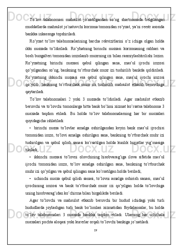 To’lov   talabnomasi   mahsulot   jo’natilgandan   so’ng   shartnomada   belgilangan
muddatlarda mahsulot jo’natuvchi korxona tomonidan ro’yxat, ya’ni reestr asosida
bankka inkassoga topshiriladi.  
Ro’yxat   to’lov   talabnomalarining   barcha   rekvizitlarini   o’z   ichiga   olgan   holda
ikki   nusxada   to’ldiriladi.   Ro’yhatning   birinchi   nusxasi   korxonaning   rahbari   va
bosh buxgalteri tomonidan imzolanib muxrning izi bilan rasmiylashtirilishi lozim.
Ro’yxatning   birinchi   nusxasi   qabul   qilingan   sana,   mas’ul   ijrochi   imzosi
qo’yilgandan so’ng, bankning to’rtburchak muxr  izi tushirilib bankda qoldiriladi.
Ro’yxatning   ikkinchi   nusxasi   esa   qabul   qilingan   sana,   mas’ul   ijrochi   imzosi
qo’yilib,   bankning   to’rtburchak   muxr   izi   tushirilib   mahsulot   etkazib   beruvchiga
qaytariladi. 
To’lov   talabnomalari   2   yoki   3   nusxada   to’ldiriladi.   Agar   mahsulot   etkazib
beruvchi va to’lovchi tomonlarga bitta bank bo’limi xizmat ko’rsatsa talabnoma 3
nusxada   taqdim   etiladi.   Bu   holda   to’lov   talabnomalarning   har   bir   nusxalari
quyidagicha ishlatiladi: 
• birinchi   nusxa   to’lovlar   amalga   oshirilgandan   keyin   bank   mas’ul   ijrochisi
tomonidan   imzo,   to’lovi   amalga   oshirilgan   sana,   bankning   to’rtburchak   muhr   izi
tushirilgan   va   qabul   qilish   sanasi   ko’rsatilgan   holda   kunlik   hujjatlar   yig’masiga
tikiladi; 
• ikkinchi   nusxasi   to’lovni   oluvchining   hisobvarag’iga   ilova   sifatida   mas’ul
ijrochi   tomonidan   imzo,   to’lov   amalga   oshirilgan   sana,   bankning   to’rtburchak
muhr izi qo’yilgan va qabul qilingan sana ko’rsatilgan holda beriladi; 
• uchinchi   nusxa   qabul   qilish   sanasi,   to’lovni   amalga   oshirish   sanasi,   mas’ul
ijrochining   imzosi   va   bank   to’rtburchak   muxr   izi   qo’yilgan   holda   to’lovchiga
uning hisobvarag’idan ko’chirma bilan birgalikda beriladi. 
Agar   to’lovchi   va   mahsulot   etkazib   beruvchi   bir   hudud   ichidagi   yoki   turli
hududlarda   joylashgan   turli   bank   bo’limlari   xizmatidan   foydalansalar,   bu   holda
to’lov   talabnomalari   3   nusxada   bankka   taqdim   etiladi.   Ularning   har   uchchala
nusxalari pochta aloqasi yoki kurerlar orqali to’lovchi bankiga jo’natiladi.  
19 