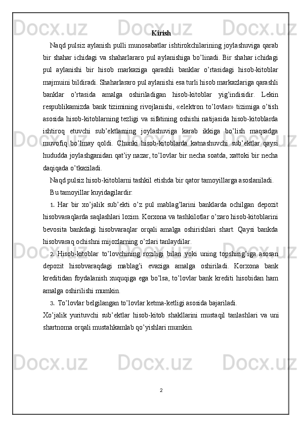 Kirish
Naqd pulsiz aylanish pulli munosabatlar ishtirokchilarining joylashuviga qarab
bir  shahar   ichidagi   va  shaharlararo  pul   aylanishiga  bo’linadi.  Bir   shahar  ichidagi
pul   aylanishi   bir   hisob   markaziga   qarashli   banklar   o’rtasidagi   hisob-kitoblar
majmuini bildiradi. Shaharlararo pul aylanishi esa turli hisob markazlariga qarashli
banklar   o’rtasida   amalga   oshiriladigan   hisob-kitoblar   yig’indisidir.   Lekin
respublikamizda  bank tizimining  rivojlanishi,  «elektron to’lovlar»  tizimiga  o’tish
asosida  hisob-kitoblarning tezligi  va sifatining oshishi  natijasida  hisob-kitoblarda
ishtiroq   etuvchi   sub’ektlarning   joylashuviga   karab   ikkiga   bo’lish   maqsadga
muvofiq   bo’lmay   qoldi.   Chunki   hisob-kitoblarda   katnashuvchi   sub’ektlar   qaysi
hududda joylashganidan qat’iy nazar, to’lovlar bir necha soatda, xattoki bir necha
daqiqada o’tkaziladi. 
Naqd pulsiz hisob-kitoblarni tashkil etishda bir qator tamoyillarga asoslaniladi.  
Bu tamoyillar kuyidagilardir: 
1. Har   bir   xo’jalik   sub’ekti   o’z   pul   mablag’larini   banklarda   ochilgan   depozit
hisobvaraqlarda saqlashlari lozim. Korxona va tashkilotlar o’zaro hisob-kitoblarini
bevosita   bankdagi   hisobvaraqlar   orqali   amalga   oshirishlari   shart.   Qaysi   bankda
hisobvaraq ochishni mijozlarning o’zlari tanlaydilar.  
2. Hisob-kitoblar   to’lovchining   roziligi   bilan   yoki   uning   topshirig’iga   asosan
depozit   hisobvaraqdagi   mablag’i   evaziga   amalga   oshiriladi.   Korxona   bank
kreditidan foydalanish xuquqiga ega bo’lsa, to’lovlar  bank krediti  hisobidan ham
amalga oshirilishi mumkin.  
3. To’lovlar belgilangan to’lovlar ketma-ketligi asosida bajariladi.  
Xo’jalik   yurituvchi   sub’ektlar   hisob-kitob   shakllarini   mustaqil   tanlashlari   va   uni
shartnoma orqali mustahkamlab qo’yishlari mumkin. 
2 
