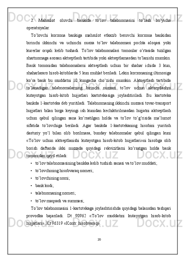 2.   Mahsulot   oluvchi   bankida   to’lov   talabnomasini   to’lash   bo’yicha
operatsiyalar. 
To’lovchi   korxona   bankiga   mahsulot   etkazib   beruvchi   korxona   bankidan
birinchi   ikkinchi   va   uchinchi   nusxa   to’lov   talabnomasi   pochta   aloqasi   yoki
kurerlar   orqali   kelib   tushadi.   To’lov   talabnomalari   tomonlar   o’rtasida   tuzilgan
shartnomaga asosan aktseptlash tartibida yoki aktseptlamasdan to’lanishi mumkin.
Bank   tomonidan   talabnomalarni   aktseptlash   uchun   bir   shahar   ichida   3   kun,
shaharlararo hisob-kitoblarda 5 kun muhlat beriladi. Lekin korxonaning iltimosiga
ko’ra   bank   bu   muddatni   10   kungacha   cho’zishi   mumkin.   Aktseptlash   tartibida
to’lanadigan   talabnomalarning   birinchi   nusxasi   to’lov   uchun   aktseptlashni
kutayotgan   hisob-kitob   hujjatlari   kartotekasiga   joylashtiriladi.   Bu   kartoteka
bankda 1-kartoteka deb yuritiladi. Talabnomaning ikkinchi nusxasi tovar-transport
hujjatlari   bilan   birga   keyingi   ish   kunidan   kechiktirilmasdan   hujjatni   aktseptlash
uchun   qabul   qilingan   sana   ko’rsatilgan   holda   va   to’lov   to’g’risida   ma’lumot
sifatida   to’lovchiga   beriladi.   Agar   bankda   1-kartotekaning   hisobini   yuritish
dasturiy   yo’l   bilan   olib   borilmasa,   bunday   talabnomalar   qabul   qilingan   kuni
«To’lov   uchun   aktseptlanishi   kutayotgan   hisob-kitob   hujjatlari»ni   hisobga   olib
borish   daftarida   ikki   nusxada   quyidagi   rekvizitlarni   ko’rsatgan   holda   bank
tomonidan qayd etiladi:  
• to’lov talabnomasining bankka kelib tushish sanasi va to’lov muddati; 
• to’lovchining hisobvaraq nomeri; 
• to’lovchining nomi; 
• bank kodi; 
• talabnomaning nomeri; 
• to’lov maqsadi va summasi; 
To’lov talabnomasini 1-kartotekaga joylashtirishda quyidagi balansdan tashqari
provodka   bajariladi.   Dt   90962   «To’lov   muddatini   kutayotgan   hisob-kitob
hujjatlari», Kt 96319 «Kontr. hisobvaraq». 
20