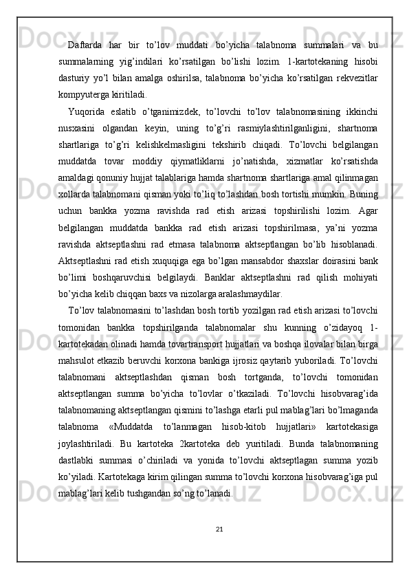 Daftarda   har   bir   to’lov   muddati   bo’yicha   talabnoma   summalari   va   bu
summalarning   yig’indilari   ko’rsatilgan   bo’lishi   lozim.   1-kartotekaning   hisobi
dasturiy   yo’l   bilan   amalga   oshirilsa,   talabnoma   bo’yicha   ko’rsatilgan   rekvezitlar
kompyuterga kiritiladi. 
Yuqorida   eslatib   o’tganimizdek,   to’lovchi   to’lov   talabnomasining   ikkinchi
nusxasini   olgandan   keyin,   uning   to’g’ri   rasmiylashtirilganligini,   shartnoma
shartlariga   to’g’ri   kelishkelmasligini   tekshirib   chiqadi.   To’lovchi   belgilangan
muddatda   tovar   moddiy   qiymatliklarni   jo’natishda,   xizmatlar   ko’rsatishda
amaldagi qonuniy hujjat talablariga hamda shartnoma shartlariga amal qilinmagan
xollarda talabnomani qisman yoki to’liq to’lashdan bosh tortishi mumkin.  Buning
uchun   bankka   yozma   ravishda   rad   etish   arizasi   topshirilishi   lozim.   Agar
belgilangan   muddatda   bankka   rad   etish   arizasi   topshirilmasa,   ya’ni   yozma
ravishda   aktseptlashni   rad   etmasa   talabnoma   aktseptlangan   bo’lib   hisoblanadi.
Aktseptlashni   rad   etish   xuquqiga   ega   bo’lgan   mansabdor   shaxslar   doirasini   bank
bo’limi   boshqaruvchisi   belgilaydi.   Banklar   aktseptlashni   rad   qilish   mohiyati
bo’yicha kelib chiqqan baxs va nizolarga aralashmaydilar.  
To’lov talabnomasini to’lashdan bosh tortib yozilgan rad etish arizasi to’lovchi
tomonidan   bankka   topshirilganda   talabnomalar   shu   kunning   o’zidayoq   1-
kartotekadan olinadi hamda tovartransport hujjatlari va boshqa ilovalar bilan birga
mahsulot etkazib beruvchi korxona bankiga ijrosiz qaytarib yuboriladi. To’lovchi
talabnomani   aktseptlashdan   qisman   bosh   tortganda,   to’lovchi   tomonidan
aktseptlangan   summa   bo’yicha   to’lovlar   o’tkaziladi.   To’lovchi   hisobvarag’ida
talabnomaning aktseptlangan qismini to’lashga etarli pul mablag’lari bo’lmaganda
talabnoma   «Muddatda   to’lanmagan   hisob-kitob   hujjatlari»   kartotekasiga
joylashtiriladi.   Bu   kartoteka   2kartoteka   deb   yuritiladi.   Bunda   talabnomaning
dastlabki   summasi   o’chiriladi   va   yonida   to’lovchi   aktseptlagan   summa   yozib
ko’yiladi. Kartotekaga kirim qilingan summa to’lovchi korxona hisobvarag’iga pul
mablag’lari kelib tushgandan so’ng to’lanadi.  
21 