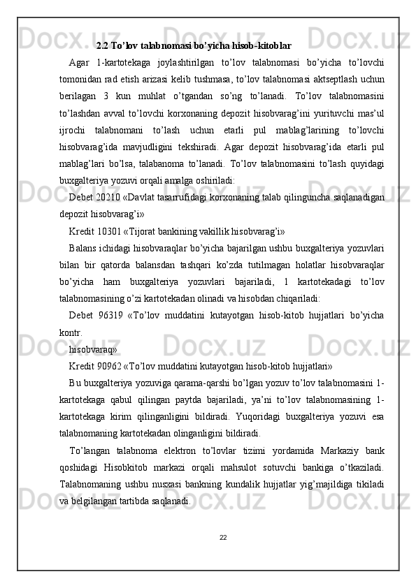 2.2 To’lov talabnomasi bo’yicha hisob-kitoblar
Agar   1-kartotekaga   joylashtirilgan   to’lov   talabnomasi   bo’yicha   to’lovchi
tomonidan rad etish arizasi  kelib tushmasa,  to’lov talabnomasi  aktseptlash uchun
berilagan   3   kun   muhlat   o’tgandan   so’ng   to’lanadi.   To’lov   talabnomasini
to’lashdan   avval   to’lovchi   korxonaning   depozit   hisobvarag’ini   yurituvchi   mas’ul
ijrochi   talabnomani   to’lash   uchun   etarli   pul   mablag’larining   to’lovchi
hisobvarag’ida   mavjudligini   tekshiradi.   Agar   depozit   hisobvarag’ida   etarli   pul
mablag’lari   bo’lsa,   talabanoma   to’lanadi.   To’lov   talabnomasini   to’lash   quyidagi
buxgalteriya yozuvi orqali amalga oshiriladi: 
Debet 20210 «Davlat tasarrufidagi korxonaning talab qilinguncha saqlanadigan
depozit hisobvarag’i» 
Kredit 10301 «Tijorat bankining vakillik hisobvarag’i» 
Balans ichidagi hisobvaraqlar bo’yicha bajarilgan ushbu buxgalteriya yozuvlari
bilan   bir   qatorda   balansdan   tashqari   ko’zda   tutilmagan   holatlar   hisobvaraqlar
bo’yicha   ham   buxgalteriya   yozuvlari   bajariladi,   1   kartotekadagi   to’lov
talabnomasining o’zi kartotekadan olinadi va hisobdan chiqariladi: 
Debet   96319   «To’lov   muddatini   kutayotgan   hisob-kitob   hujjatlari   bo’yicha
kontr. 
hisobvaraq» 
Kredit 90962 «To’lov muddatini kutayotgan hisob-kitob hujjatlari» 
Bu buxgalteriya yozuviga qarama-qarshi bo’lgan yozuv to’lov talabnomasini 1-
kartotekaga   qabul   qilingan   paytda   bajariladi,   ya’ni   to’lov   talabnomasining   1-
kartotekaga   kirim   qilinganligini   bildiradi.   Yuqoridagi   buxgalteriya   yozuvi   esa
talabnomaning kartotekadan olinganligini bildiradi.  
To’langan   talabnoma   elektron   to’lovlar   tizimi   yordamida   Markaziy   bank
qoshidagi   Hisobkitob   markazi   orqali   mahsulot   sotuvchi   bankiga   o’tkaziladi.
Talabnomaning   ushbu   nusxasi   bankning   kundalik   hujjatlar   yig’majildiga   tikiladi
va belgilangan tartibda saqlanadi. 
22