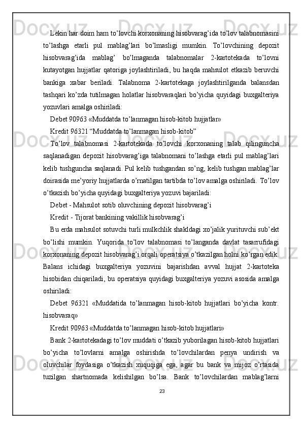 Lekin har doim ham to’lovchi korxonaning hisobvarag’ida to’lov talabnomasini
to’lashga   etarli   pul   mablag’lari   bo’lmasligi   mumkin.   To’lovchining   depozit
hisobvarag’ida   mablag’   bo’lmaganda   talabnomalar   2-kartotekada   to’lovni
kutayotgan   hujjatlar   qatoriga   joylashtiriladi,   bu   haqda   mahsulot   etkazib   beruvchi
bankiga   xabar   beriladi.   Talabnoma   2-kartotekaga   joylashtirilganda   balansdan
tashqari ko’zda tutilmagan holatlar hisobvaraqlari bo’yicha quyidagi buxgalteriya
yozuvlari amalga oshiriladi: 
Debet 90963 «Muddatda to’lanmagan hisob-kitob hujjatlar» 
Kredit 96321 “Muddatda to’lanmagan hisob-kitob”  
To’lov   talabnomasi   2-kartotekada   to’lovchi   korxonaning   talab   qilinguncha
saqlanadigan   depozit   hisobvarag’iga   talabnomani   to’lashga   etarli   pul   mablag’lari
kelib tushguncha saqlanadi. Pul kelib tushgandan so’ng, kelib tushgan mablag’lar
doirasida me’yoriy hujjatlarda o’rnatilgan tartibda to’lov amalga oshiriladi. To’lov
o’tkazish bo’yicha quyidagi buxgalteriya yozuvi bajariladi: 
Debet - Mahsulot sotib oluvchining depozit hisobvarag’i  
Kredit - Tijorat bankining vakillik hisobvarag’i 
Bu erda mahsulot sotuvchi turli mulkchlik shakldagi xo’jalik yurituvchi sub’ekt
bo’lishi   mumkin.   Yuqorida   to’lov   talabnomasi   to’langanda   davlat   tasarrufidagi
korxonaning depozit hisobvarag’i orqali operatsiya o’tkazilgan holni ko’rgan edik.
Balans   ichidagi   buxgalteriya   yozuvini   bajarishdan   avval   hujjat   2-kartoteka
hisobidan chiqariladi, bu operatsiya quyidagi buxgalteriya yozuvi asosida amalga
oshiriladi: 
Debet   96321   «Muddatida   to’lanmagan   hisob-kitob   hujjatlari   bo’yicha   kontr.
hisobvaraq» 
Kredit 90963 «Muddatda to’lanmagan hisob-kitob hujjatlari» 
Bank 2-kartotekadagi to’lov muddati o’tkazib yuborilagan hisob-kitob hujjatlari
bo’yicha   to’lovlarni   amalga   oshirishda   to’lovchilardan   penya   undirish   va
oluvchilar   foydasiga   o’tkazish   xuquqiga   ega,   agar   bu   bank   va   mijoz   o’rtasida
tuzilgan   shartnomada   kelishilgan   bo’lsa.   Bank   to’lovchilardan   mablag’larni
23