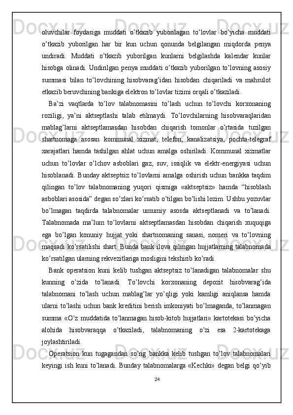 oluvchilar   foydasiga   muddati   o’tkazib   yuborilagan   to’lovlar   bo’yicha   muddati
o’tkazib   yuborilgan   har   bir   kun   uchun   qonunda   belgilangan   miqdorda   penya
undiradi.   Muddati   o’tkazib   yuborilgan   kunlarni   belgilashda   kalendar   kunlar
hisobga olinadi. Undirilgan penya muddati  o’tkazib yuborilgan to’lovning asosiy
summasi   bilan   to’lovchining   hisobvarag’idan   hisobdan   chiqariladi   va   mahsulot
etkazib beruvchining bankiga elektron to’lovlar tizimi orqali o’tkaziladi. 
Ba’zi   vaqtlarda   to’lov   talabnomasini   to’lash   uchun   to’lovchi   korxonaning
roziligi,   ya’ni   aktseptlashi   talab   etilmaydi.   To’lovchilarning   hisobvaraqlaridan
mablag’larni   aktseptlamasdan   hisobdan   chiqarish   tomonlar   o’rtasida   tuzilgan
shartnomaga   asosan   kommunal   xizmat,   telefon,   kanalizatsiya,   pochta-telegraf
xarajatlari   hamda   tashilgan   ahlat   uchun   amalga   oshiriladi.   Kommunal   xizmatlar
uchun   to’lovlar   o’lchov   asboblari   gaz,   suv,   issiqlik   va   elektr-energiyasi   uchun
hisoblanadi.   Bunday   aktseptsiz   to’lovlarni   amalga   oshirish   uchun   bankka   taqdim
qilingan   to’lov   talabnomaning   yuqori   qismiga   «aktseptsiz»   hamda   “hisoblash
asboblari asosida” degan so’zlari ko’rsatib o’tilgan bo’lishi lozim. Ushbu yozuvlar
bo’lmagan   taqdirda   talabnomalar   umumiy   asosda   aktseptlanadi   va   to’lanadi.
Talabnomada   ma’lum   to’lovlarni   aktseptlamasdan   hisobdan   chiqarish   xuquqiga
ega   bo’lgan   konuniy   hujjat   yoki   shartnomaning   sanasi,   nomeri   va   to’lovning
maqsadi  ko’rsatilishi  shart.   Bunda  bank  ilova  qilingan  hujjatlarning  talabnomada
ko’rsatilgan ularning rekvezitlariga mosligini tekshirib ko’radi.  
Bank   operatsion   kuni   kelib   tushgan   aktseptsiz   to’lanadigan   talabnomalar   shu
kunning   o’zida   to’lanadi.   To’lovchi   korxonaning   depozit   hisobvarag’ida
talabnomani   to’lash   uchun   mablag’lar   yo’qligi   yoki   kamligi   aniqlansa   hamda
ularni  to’lashi  uchun   bank  kreditini  berish  imkoniyati  bo’lmaganda,   to’lanmagan
summa   «O’z   muddatida   to’lanmagan   hisob-kitob   hujjatlari»   kartotekasi   bo’yicha
alohida   hisobvaraqqa   o’tkaziladi,   talabnomaning   o’zi   esa   2-kartotekaga
joylashtiriladi. 
Operatsion   kun   tugagandan   so’ng   bankka   kelib   tushgan   to’lov   talabnomalari
keyingi   ish   kuni   to’lanadi.   Bunday   talabnomalarga   «Kechki»   degan   belgi   qo’yib
24 