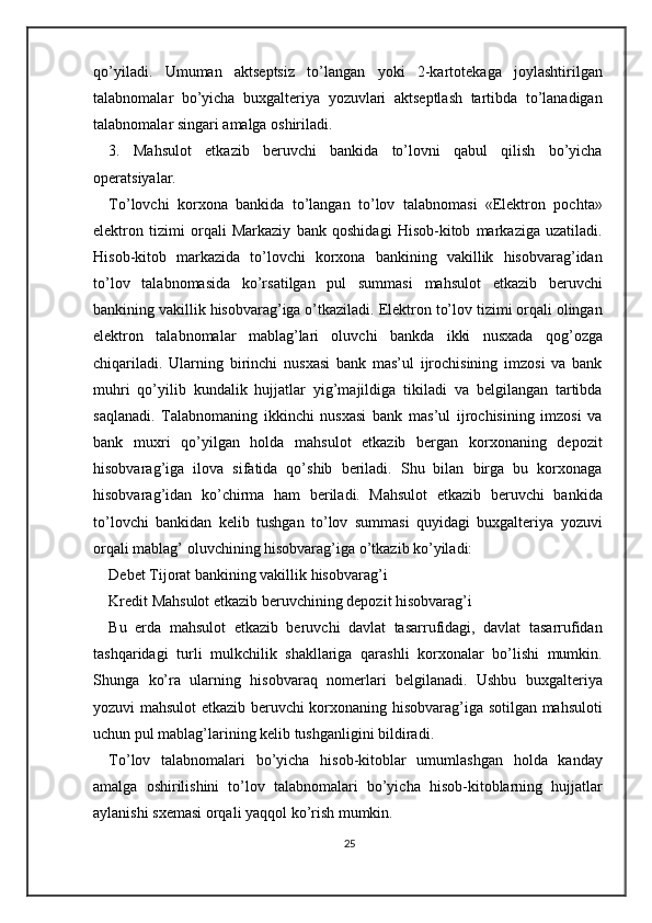 qo’yiladi.   Umuman   aktseptsiz   to’langan   yoki   2-kartotekaga   joylashtirilgan
talabnomalar   bo’yicha   buxgalteriya   yozuvlari   aktseptlash   tartibda   to’lanadigan
talabnomalar singari amalga oshiriladi. 
3.   Mahsulot   etkazib   beruvchi   bankida   to’lovni   qabul   qilish   bo’yicha
operatsiyalar. 
To’lovchi   korxona   bankida   to’langan   to’lov   talabnomasi   «Elektron   pochta»
elektron   tizimi   orqali   Markaziy   bank   qoshidagi   Hisob-kitob   markaziga   uzatiladi.
Hisob-kitob   markazida   to’lovchi   korxona   bankining   vakillik   hisobvarag’idan
to’lov   talabnomasida   ko’rsatilgan   pul   summasi   mahsulot   etkazib   beruvchi
bankining vakillik hisobvarag’iga o’tkaziladi. Elektron to’lov tizimi orqali olingan
elektron   talabnomalar   mablag’lari   oluvchi   bankda   ikki   nusxada   qog’ozga
chiqariladi.   Ularning   birinchi   nusxasi   bank   mas’ul   ijrochisining   imzosi   va   bank
muhri   qo’yilib   kundalik   hujjatlar   yig’majildiga   tikiladi   va   belgilangan   tartibda
saqlanadi.   Talabnomaning   ikkinchi   nusxasi   bank   mas’ul   ijrochisining   imzosi   va
bank   muxri   qo’yilgan   holda   mahsulot   etkazib   bergan   korxonaning   depozit
hisobvarag’iga   ilova   sifatida   qo’shib   beriladi.   Shu   bilan   birga   bu   korxonaga
hisobvarag’idan   ko’chirma   ham   beriladi.   Mahsulot   etkazib   beruvchi   bankida
to’lovchi   bankidan   kelib   tushgan   to’lov   summasi   quyidagi   buxgalteriya   yozuvi
orqali mablag’ oluvchining hisobvarag’iga o’tkazib ko’yiladi: 
Debet Tijorat bankining vakillik hisobvarag’i 
Kredit Mahsulot etkazib beruvchining depozit hisobvarag’i  
Bu   erda   mahsulot   etkazib   beruvchi   davlat   tasarrufidagi,   davlat   tasarrufidan
tashqaridagi   turli   mulkchilik   shakllariga   qarashli   korxonalar   bo’lishi   mumkin.
Shunga   ko’ra   ularning   hisobvaraq   nomerlari   belgilanadi.   Ushbu   buxgalteriya
yozuvi mahsulot etkazib beruvchi korxonaning hisobvarag’iga sotilgan mahsuloti
uchun pul mablag’larining kelib tushganligini bildiradi. 
To’lov   talabnomalari   bo’yicha   hisob-kitoblar   umumlashgan   holda   kanday
amalga   oshirilishini   to’lov   talabnomalari   bo’yicha   hisob-kitoblarning   hujjatlar
aylanishi sxemasi orqali yaqqol ko’rish mumkin.  
25