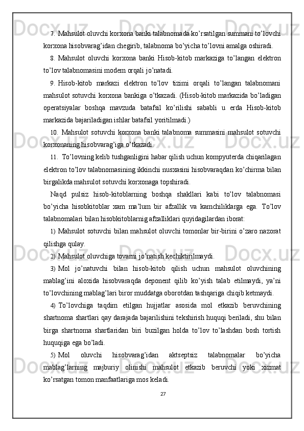 7. Mahsulot oluvchi korxona banki talabnomada ko’rsatilgan summani to’lovchi
korxona hisobvarag’idan chegirib, talabnoma bo’yicha to’lovni amalga oshiradi.  
8. Mahsulot   oluvchi   korxona   banki   Hisob-kitob   markaziga   to’langan   elektron
to’lov talabnomasini modem orqali jo’natadi. 
9. Hisob-kitob   markazi   elektron   to’lov   tizimi   orqali   to’langan   talabnomani
mahsulot sotuvchi korxona bankiga o’tkazadi. (Hisob-kitob markazida bo’ladigan
operatsiyalar   boshqa   mavzuda   batafsil   ko’rilishi   sababli   u   erda   Hisob-kitob
markazida bajariladigan ishlar batafsil yoritilmadi.) 
10. Mahsulot  sotuvchi  korxona banki  talabnoma summasini  mahsulot  sotuvchi
korxonaning hisobvarag’iga o’tkazadi. 
11. To’lovning kelib tushganligini habar qilish uchun kompyuterda chiqarilagan
elektron to’lov talabnomasining ikkinchi nusxasini hisobvaraqdan ko’chirma bilan
birgalikda mahsulot sotuvchi korxonaga topshiradi.  
Naqd   pulsiz   hisob-kitoblarning   boshqa   shakllari   kabi   to’lov   talabnomasi
bo’yicha   hisobkitoblar   xam   ma’lum   bir   afzallik   va   kamchiliklarga   ega.   To’lov
talabnomalari bilan hisobkitoblarnig afzalliklari quyidagilardan iborat: 
1) Mahsulot sotuvchi bilan mahsulot oluvchi tomonlar bir-birini o’zaro nazorat
qilishga qulay. 
2) Mahsulot oluvchiga tovarni jo’natish kechiktirilmaydi.  
3) Mol   jo’natuvchi   bilan   hisob-kitob   qilish   uchun   mahsulot   oluvchining
mablag’ini   aloxida   hisobvaraqda   deponent   qilib   ko’yish   talab   etilmaydi,   ya’ni
to’lovchining mablag’lari biror muddatga oborotdan tashqariga chiqib ketmaydi. 
4) To’lovchiga   taqdim   etilgan   hujjatlar   asosida   mol   etkazib   beruvchining
shartnoma shartlari qay darajada bajarilishini tekshirish huquqi beriladi, shu bilan
birga   shartnoma   shartlaridan   biri   buzilgan   holda   to’lov   to’lashdan   bosh   tortish
huquqiga ega bo’ladi. 
5) Mol   oluvchi   hisobvarag’idan   aktseptsiz   talabnomalar   bo’yicha
mablag’larning   majburiy   olinishi   mahsulot   etkazib   beruvchi   yoki   xizmat
ko’rsatgan tomon manfaatlariga mos keladi. 
27