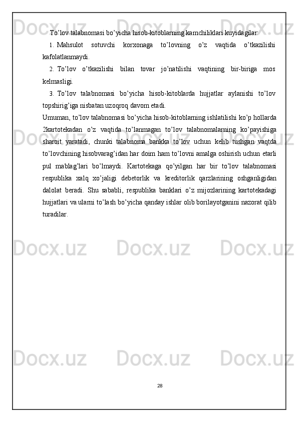 To’lov talabnomasi bo’yicha hisob-kitoblarning kamchiliklari kuyidagilar: 
1. Mahsulot   sotuvchi   korxonaga   to’lovning   o’z   vaqtida   o’tkazilishi
kafolatlanmaydi. 
2. To’lov   o’tkazilishi   bilan   tovar   jo’natilishi   vaqtining   bir-biriga   mos
kelmasligi. 
3. To’lov   talabnomasi   bo’yicha   hisob-kitoblarda   hujjatlar   aylanishi   to’lov
topshirig’iga nisbatan uzoqroq davom etadi. 
Umuman, to’lov talabnomasi bo’yicha hisob-kitoblarning ishlatilishi ko’p hollarda
2kartotekadan   o’z   vaqtida   to’lanmagan   to’lov   talabnomalarning   ko’payishiga
sharoit   yaratadi,   chunki   talabnoma   bankka   to’lov   uchun   kelib   tushgan   vaqtda
to’lovchining hisobvarag’idan har doim ham to’lovni amalga oshirish uchun etarli
pul   mablag’lari   bo’lmaydi.   Kartotekaga   qo’yilgan   har   bir   to’lov   talabnomasi
respublika   xalq   xo’jaligi   debetorlik   va   kreditorlik   qarzlarining   oshganligidan
dalolat   beradi.   Shu   sababli,   respublika   banklari   o’z   mijozlarining   kartotekadagi
hujjatlari va ularni to’lash bo’yicha qanday ishlar olib borilayotganini nazorat qilib
turadilar. 
28