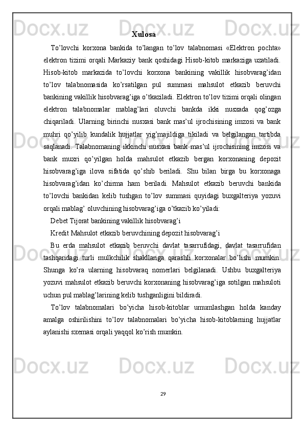 Xulosa
To’lovchi   korxona   bankida   to’langan   to’lov   talabnomasi   «Elektron   pochta»
elektron   tizimi   orqali   Markaziy   bank   qoshidagi   Hisob-kitob   markaziga   uzatiladi.
Hisob-kitob   markazida   to’lovchi   korxona   bankining   vakillik   hisobvarag’idan
to’lov   talabnomasida   ko’rsatilgan   pul   summasi   mahsulot   etkazib   beruvchi
bankining vakillik hisobvarag’iga o’tkaziladi. Elektron to’lov tizimi orqali olingan
elektron   talabnomalar   mablag’lari   oluvchi   bankda   ikki   nusxada   qog’ozga
chiqariladi.   Ularning   birinchi   nusxasi   bank   mas’ul   ijrochisining   imzosi   va   bank
muhri   qo’yilib   kundalik   hujjatlar   yig’majildiga   tikiladi   va   belgilangan   tartibda
saqlanadi.   Talabnomaning   ikkinchi   nusxasi   bank   mas’ul   ijrochisining   imzosi   va
bank   muxri   qo’yilgan   holda   mahsulot   etkazib   bergan   korxonaning   depozit
hisobvarag’iga   ilova   sifatida   qo’shib   beriladi.   Shu   bilan   birga   bu   korxonaga
hisobvarag’idan   ko’chirma   ham   beriladi.   Mahsulot   etkazib   beruvchi   bankida
to’lovchi   bankidan   kelib   tushgan   to’lov   summasi   quyidagi   buxgalteriya   yozuvi
orqali mablag’ oluvchining hisobvarag’iga o’tkazib ko’yiladi: 
Debet Tijorat bankining vakillik hisobvarag’i 
Kredit Mahsulot etkazib beruvchining depozit hisobvarag’i  
Bu   erda   mahsulot   etkazib   beruvchi   davlat   tasarrufidagi,   davlat   tasarrufidan
tashqaridagi   turli   mulkchilik   shakllariga   qarashli   korxonalar   bo’lishi   mumkin.
Shunga   ko’ra   ularning   hisobvaraq   nomerlari   belgilanadi.   Ushbu   buxgalteriya
yozuvi mahsulot etkazib beruvchi korxonaning hisobvarag’iga sotilgan mahsuloti
uchun pul mablag’larining kelib tushganligini bildiradi. 
To’lov   talabnomalari   bo’yicha   hisob-kitoblar   umumlashgan   holda   kanday
amalga   oshirilishini   to’lov   talabnomalari   bo’yicha   hisob-kitoblarning   hujjatlar
aylanishi sxemasi orqali yaqqol ko’rish mumkin.  
29 