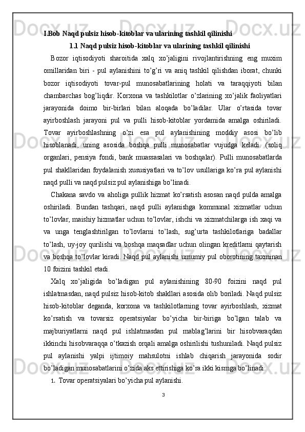 I.Bob  Naqd pulsiz hisob-kitoblar va ularining tashkil qilinishi
1.1 Naqd pulsiz hisob-kitoblar va ularining tashkil qilinishi
Bozor   iqtisodiyoti   sharoitida   xalq   xo’jaligini   rivojlantirishning   eng   muxim
omillaridan   biri   -   pul   aylanishini   to’g’ri   va   aniq   tashkil   qilishdan   iborat,   chunki
bozor   iqtisodiyoti   tovar-pul   munosabatlarining   holati   va   taraqqiyoti   bilan
chambarchas   bog’liqdir.   Korxona   va   tashkilotlar   o’zlarining   xo’jalik   faoliyatlari
jarayonida   doimo   bir-birlari   bilan   aloqada   bo’ladilar.   Ular   o’rtasida   tovar
ayirboshlash   jarayoni   pul   va   pulli   hisob-kitoblar   yordamida   amalga   oshiriladi.
Tovar   ayirboshlashning   o’zi   esa   pul   aylanishining   moddiy   asosi   bo’lib
hisoblanadi,   uning   asosida   boshqa   pulli   munosabatlar   vujudga   keladi.   (soliq
organlari,   pensiya   fondi,   bank   muassasalari   va   boshqalar).   Pulli   munosabatlarda
pul shakllaridan foydalanish xususiyatlari va to’lov usullariga ko’ra pul aylanishi
naqd pulli va naqd pulsiz pul aylanishiga bo’linadi.  
Chakana   savdo   va   aholiga   pullik   hizmat   ko’rsatish   asosan   naqd   pulda   amalga
oshiriladi.   Bundan   tashqari,   naqd   pulli   aylanishga   kommunal   xizmatlar   uchun
to’lovlar, maishiy hizmatlar uchun to’lovlar, ishchi va xizmatchilarga ish xaqi va
va   unga   tenglashtirilgan   to’lovlarni   to’lash,   sug’urta   tashkilotlariga   badallar
to’lash, uy-joy qurilishi  va boshqa maqsadlar  uchun olingan kreditlarni qaytarish
va boshqa to’lovlar kiradi. Naqd pul aylanishi  umumiy pul oborotining taxminan
10 foizini tashkil etadi.  
Xalq   xo’jaligida   bo’ladigan   pul   aylanishining   80-90   foizini   naqd   pul
ishlatmasdan, naqd pulsiz hisob-kitob shakllari asosida olib boriladi. Naqd pulsiz
hisob-kitoblar   deganda,   korxona   va   tashkilotlarning   tovar   ayirboshlash,   xizmat
ko’rsatish   va   tovarsiz   operatsiyalar   bo’yicha   bir-biriga   bo’lgan   talab   va
majburiyatlarni   naqd   pul   ishlatmasdan   pul   mablag’larini   bir   hisobvaraqdan
ikkinchi hisobvaraqqa o’tkazish orqali amalga oshirilishi tushuniladi. Naqd pulsiz
pul   aylanishi   yalpi   ijtimoiy   mahsulotni   ishlab   chiqarish   jarayonida   sodir
bo’ladigan munosabatlarini o’zida aks ettirishiga ko’ra ikki kismga bo’linadi: 
1. Tovar operatsiyalari bo’yicha pul aylanishi. 
3