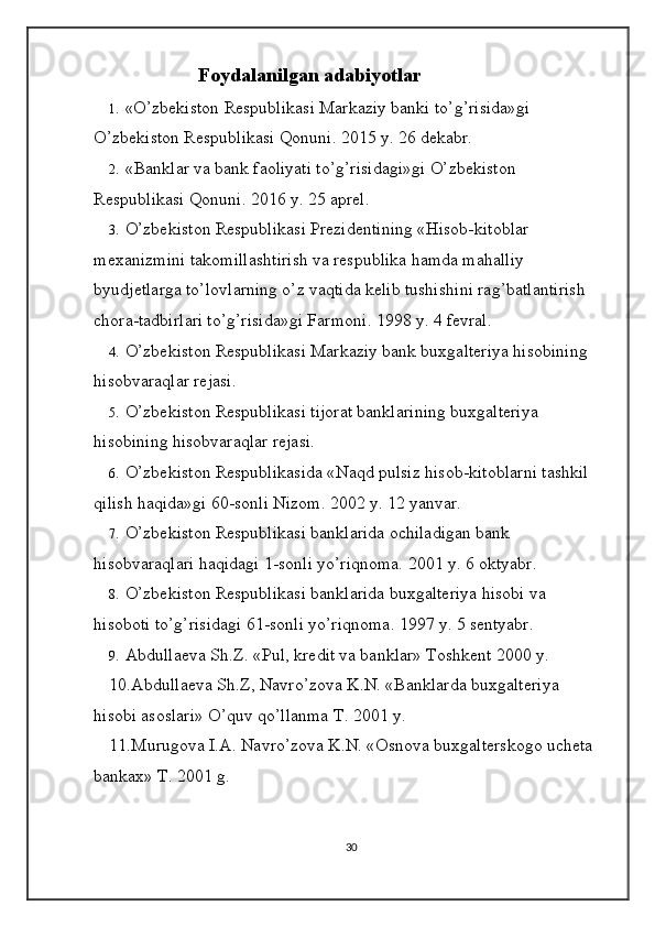 Foydalanilgan  adabiyotlar
1. «O’zbekiston Respublikasi Markaziy banki to’g’risida»gi 
O’zbekiston Respublikasi Qonuni. 2015 y. 26 dekabr. 
2. «Banklar va bank faoliyati to’g’risidagi»gi O’zbekiston 
Respublikasi Qonuni. 201 6 y. 25 aprel. 
3. O’zbekiston Respublikasi Prezidentining «Hisob-kitoblar 
mexanizmini takomillashtirish va respublika hamda mahalliy 
byudjetlarga to’lovlarning o’z vaqtida kelib tushishini rag’batlantirish 
chora-tadbirlari to’g’risida»gi Farmoni. 1998 y. 4 fevral. 
4. O’zbekiston Respublikasi Markaziy bank buxgalteriya hisobining 
hisobvaraqlar rejasi. 
5. O’zbekiston Respublikasi tijorat banklarining buxgalteriya 
hisobining hisobvaraqlar rejasi. 
6. O’zbekiston Respublikasida «Naqd pulsiz hisob-kitoblarni tashkil 
qilish haqida»gi 60-sonli Nizom.  2002 y. 12 yanvar. 
7. O’zbekiston Respublikasi banklarida ochiladigan bank 
hisobvaraqlari haqidagi 1-sonli yo’riqnoma.  2001 y. 6 oktyabr. 
8. O’zbekiston Respublikasi banklarida buxgalteriya hisobi va 
hisoboti to’g’risidagi 61-sonli yo’riqnoma. 1997 y. 5 sentyabr. 
9. Abdullaeva Sh.Z. «Pul, kredit va banklar» Toshkent 2000 y. 
10.Abdullaeva Sh.Z, Navro’zova K.N. «Banklarda buxgalteriya 
hisobi asoslari» O’quv qo’llanma T. 2001 y. 
11.Murugova I.A. Navro’zova K.N. «Osnova buxgalterskogo ucheta 
bankax» T. 2001 g. 
30