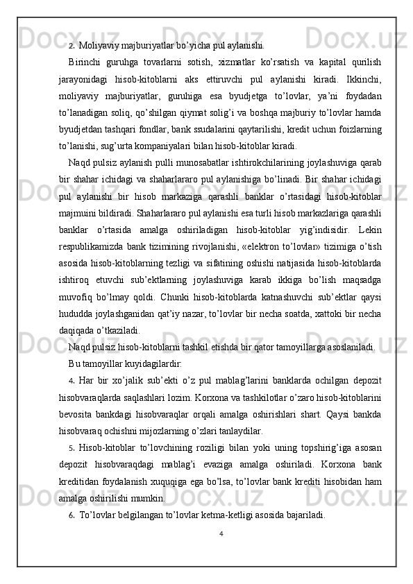 2. Moliyaviy majburiyatlar bo’yicha pul aylanishi.  
Birinchi   guruhga   tovarlarni   sotish,   xizmatlar   ko’rsatish   va   kapital   qurilish
jarayonidagi   hisob-kitoblarni   aks   ettiruvchi   pul   aylanishi   kiradi.   Ikkinchi,
moliyaviy   majburiyatlar,   guruhiga   esa   byudjetga   to’lovlar,   ya’ni   foydadan
to’lanadigan soliq, qo’shilgan qiymat solig’i va boshqa majburiy to’lovlar hamda
byudjetdan tashqari fondlar, bank ssudalarini qaytarilishi, kredit uchun foizlarning
to’lanishi, sug’urta kompaniyalari bilan hisob-kitoblar kiradi.  
Naqd pulsiz aylanish pulli munosabatlar ishtirokchilarining joylashuviga qarab
bir  shahar   ichidagi   va  shaharlararo  pul   aylanishiga  bo’linadi.  Bir   shahar  ichidagi
pul   aylanishi   bir   hisob   markaziga   qarashli   banklar   o’rtasidagi   hisob-kitoblar
majmuini bildiradi. Shaharlararo pul aylanishi esa turli hisob markazlariga qarashli
banklar   o’rtasida   amalga   oshiriladigan   hisob-kitoblar   yig’indisidir.   Lekin
respublikamizda  bank tizimining  rivojlanishi,  «elektron to’lovlar»  tizimiga  o’tish
asosida  hisob-kitoblarning tezligi  va sifatining oshishi  natijasida  hisob-kitoblarda
ishtiroq   etuvchi   sub’ektlarning   joylashuviga   karab   ikkiga   bo’lish   maqsadga
muvofiq   bo’lmay   qoldi.   Chunki   hisob-kitoblarda   katnashuvchi   sub’ektlar   qaysi
hududda joylashganidan qat’iy nazar, to’lovlar bir necha soatda, xattoki bir necha
daqiqada o’tkaziladi. 
Naqd pulsiz hisob-kitoblarni tashkil etishda bir qator tamoyillarga asoslaniladi.  
Bu tamoyillar kuyidagilardir: 
4. Har   bir   xo’jalik   sub’ekti   o’z   pul   mablag’larini   banklarda   ochilgan   depozit
hisobvaraqlarda saqlashlari lozim. Korxona va tashkilotlar o’zaro hisob-kitoblarini
bevosita   bankdagi   hisobvaraqlar   orqali   amalga   oshirishlari   shart.   Qaysi   bankda
hisobvaraq ochishni mijozlarning o’zlari tanlaydilar.  
5. Hisob-kitoblar   to’lovchining   roziligi   bilan   yoki   uning   topshirig’iga   asosan
depozit   hisobvaraqdagi   mablag’i   evaziga   amalga   oshiriladi.   Korxona   bank
kreditidan foydalanish xuquqiga ega bo’lsa, to’lovlar  bank krediti  hisobidan ham
amalga oshirilishi mumkin.  
6. To’lovlar belgilangan to’lovlar ketma-ketligi asosida bajariladi.  
4