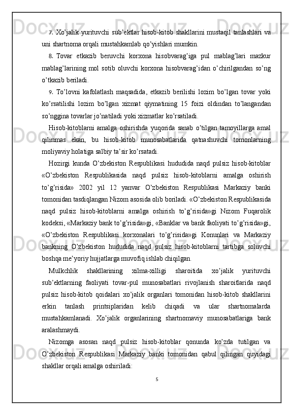 7. Xo’jalik yurituvchi  sub’ektlar hisob-kitob shakllarini mustaqil  tanlashlari  va
uni shartnoma orqali mustahkamlab qo’yishlari mumkin.  
8. Tovar   etkazib   beruvchi   korxona   hisobvarag’iga   pul   mablag’lari   mazkur
mablag’larining   mol   sotib   oluvchi   korxona   hisobvarag’idan   o’chirilgandan   so’ng
o’tkazib beriladi.  
9. To’lovni   kafolatlash   maqsadida,   etkazib   berilishi   lozim   bo’lgan   tovar   yoki
ko’rsatilishi   lozim   bo’lgan   xizmat   qiymatining   15   foizi   oldindan   to’langandan
so’nggina tovarlar jo’natiladi yoki xizmatlar ko’rsatiladi. 
Hisob-kitoblarni   amalga   oshirishda   yuqorida   sanab   o’tilgan   tamoyillarga   amal
qilinmas   ekan,   bu   hisob-kitob   munosabatlarida   qatnashuvchi   tomonlarning
moliyaviy holatiga salbiy ta’sir ko’rsatadi.  
Hozirgi   kunda   O’zbekiston   Respublikasi   hududida   naqd   pulsiz   hisob-kitoblar
«O’zbekiston   Respublikasida   naqd   pulsiz   hisob-kitoblarni   amalga   oshirish
to’g’risida»   2002   yil   12   yanvar   O’zbekiston   Respublikasi   Markaziy   banki
tomonidan tasdiqlangan Nizom asosida olib boriladi. «O’zbekiston Respublikasida
naqd   pulsiz   hisob-kitoblarni   amalga   oshirish   to’g’risida»gi   Nizom   Fuqarolik
kodeksi, «Markaziy bank to’g’risida»gi, «Banklar va bank faoliyati to’g’risida»gi,
«O’zbekiston   Respublikasi   korxonalari   to’g’risida»gi   Konunlari   va   Markaziy
bankning   O’zbekiston   hududida   naqd   pulsiz   hisob-kitoblarni   tartibga   soluvchi
boshqa me’yoriy hujjatlarga muvofiq ishlab chiqilgan. 
Mulkchlik   shakllarining   xilma-xilligi   sharoitida   xo’jalik   yurituvchi
sub’ektlarning   faoliyati   tovar-pul   munosabatlari   rivojlanish   sharoitlarida   naqd
pulsiz   hisob-kitob   qoidalari   xo’jalik   organlari   tomonidan   hisob-kitob   shakllarini
erkin   tanlash   printsiplaridan   kelib   chiqadi   va   ular   shartnomalarda
mustahkamlanadi.   Xo’jalik   organlarining   shartnomaviy   munosabatlariga   bank
aralashmaydi. 
Nizomga   asosan   naqd   pulsiz   hisob-kitoblar   qonunda   ko’zda   tutilgan   va
O’zbekiston   Respublikasi   Markaziy   banki   tomonidan   qabul   qilingan   quyidagi
shakllar orqali amalga oshiriladi: 
5