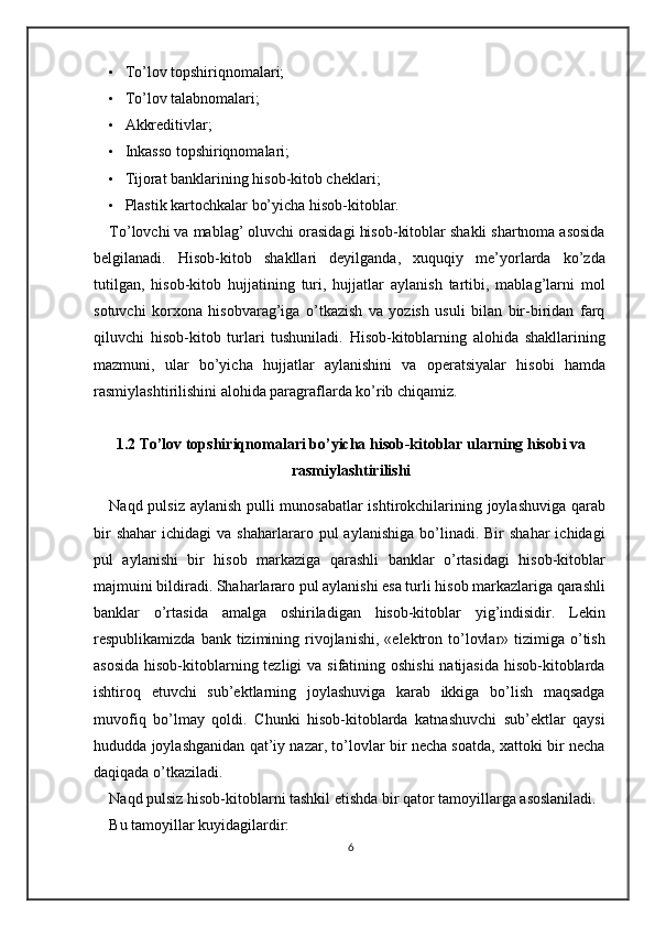 • To’lov topshiriqnomalari; 
• To’lov talabnomalari; 
• Akkreditivlar; 
• Inkasso topshiriqnomalari; 
• Tijorat banklarining hisob-kitob cheklari; 
• Plastik kartochkalar bo’yicha hisob-kitoblar. 
To’lovchi va mablag’ oluvchi orasidagi hisob-kitoblar shakli shartnoma asosida
belgilanadi.   Hisob-kitob   shakllari   deyilganda,   xuquqiy   me’yorlarda   ko’zda
tutilgan,   hisob-kitob   hujjatining   turi,   hujjatlar   aylanish   tartibi,   mablag’larni   mol
sotuvchi   korxona   hisobvarag’iga   o’tkazish   va   yozish   usuli   bilan   bir-biridan   farq
qiluvchi   hisob-kitob   turlari   tushuniladi.   Hisob-kitoblarning   alohida   shakllarining
mazmuni,   ular   bo’yicha   hujjatlar   aylanishini   va   operatsiyalar   hisobi   hamda
rasmiylashtirilishini alohida paragraflarda ko’rib chiqamiz.  
1.2 To’lov topshiriqnomalari bo’yicha hisob-kitoblar ularning hisobi va
rasmiylashtirilishi
Naqd pulsiz aylanish pulli munosabatlar ishtirokchilarining joylashuviga qarab
bir  shahar   ichidagi   va  shaharlararo  pul   aylanishiga  bo’linadi.  Bir   shahar  ichidagi
pul   aylanishi   bir   hisob   markaziga   qarashli   banklar   o’rtasidagi   hisob-kitoblar
majmuini bildiradi. Shaharlararo pul aylanishi esa turli hisob markazlariga qarashli
banklar   o’rtasida   amalga   oshiriladigan   hisob-kitoblar   yig’indisidir.   Lekin
respublikamizda  bank tizimining  rivojlanishi,  «elektron to’lovlar»  tizimiga  o’tish
asosida  hisob-kitoblarning tezligi  va sifatining oshishi  natijasida  hisob-kitoblarda
ishtiroq   etuvchi   sub’ektlarning   joylashuviga   karab   ikkiga   bo’lish   maqsadga
muvofiq   bo’lmay   qoldi.   Chunki   hisob-kitoblarda   katnashuvchi   sub’ektlar   qaysi
hududda joylashganidan qat’iy nazar, to’lovlar bir necha soatda, xattoki bir necha
daqiqada o’tkaziladi. 
Naqd pulsiz hisob-kitoblarni tashkil etishda bir qator tamoyillarga asoslaniladi.  
Bu tamoyillar kuyidagilardir: 
6