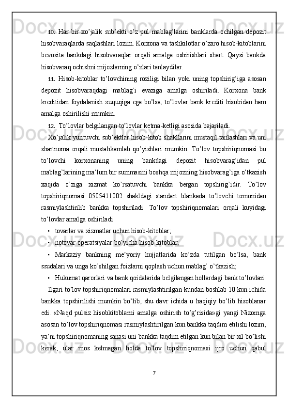 10. Har   bir   xo’jalik   sub’ekti   o’z   pul   mablag’larini   banklarda   ochilgan   depozit
hisobvaraqlarda saqlashlari lozim. Korxona va tashkilotlar o’zaro hisob-kitoblarini
bevosita   bankdagi   hisobvaraqlar   orqali   amalga   oshirishlari   shart.   Qaysi   bankda
hisobvaraq ochishni mijozlarning o’zlari tanlaydilar.  
11. Hisob-kitoblar   to’lovchining   roziligi   bilan   yoki   uning   topshirig’iga   asosan
depozit   hisobvaraqdagi   mablag’i   evaziga   amalga   oshiriladi.   Korxona   bank
kreditidan foydalanish xuquqiga ega bo’lsa, to’lovlar  bank krediti  hisobidan ham
amalga oshirilishi mumkin.  
12. To’lovlar belgilangan to’lovlar ketma-ketligi asosida bajariladi.  
Xo’jalik yurituvchi sub’ektlar hisob-kitob shakllarini mustaqil tanlashlari va uni
shartnoma   orqali   mustahkamlab   qo’yishlari   mumkin.   To’lov   topshiriqnomasi   bu
to’lovchi   korxonaning   uning   bankdagi   depozit   hisobvarag’idan   pul
mablag’larining ma’lum bir summasini boshqa mijozning hisobvarag’iga o’tkazish
xaqida   o’ziga   xizmat   ko’rsatuvchi   bankka   bergan   topshirig’idir.   To’lov
topshiriqnomasi   0505411002   shakldagi   standart   blankada   to’lovchi   tomonidan
rasmiylashtirilib   bankka   topshiriladi.   To’lov   topshiriqnomalari   orqali   kuyidagi
to’lovlar amalga oshiriladi: 
• tovarlar va xizmatlar uchun hisob-kitoblar; 
• notovar operatsiyalar bo’yicha hisob-kitoblar; 
• Markaziy   bankning   me’yoriy   hujjatlarida   ko’zda   tutilgan   bo’lsa,   bank
ssudalari va unga ko’shilgan foizlarni qoplash uchun mablag’ o’tkazish;  
• Hukumat qarorlari va bank qoidalarida belgilangan hollardagi bank to’lovlari.
Ilgari to’lov topshiriqnomalari rasmiylashtirilgan kundan boshlab 10 kun ichida
bankka   topshirilishi   mumkin   bo’lib,   shu   davr   ichida   u   haqiqiy   bo’lib   hisoblanar
edi.   «Naqd   pulsiz   hisobkitoblarni   amalga   oshirish   to’g’risida»gi   yangi   Nizomga
asosan to’lov topshiriqnomasi rasmiylashtirilgan kun bankka taqdim etilishi lozim,
ya’ni topshiriqnomaning sanasi uni bankka taqdim etilgan kun bilan bir xil bo’lishi
kerak,   ular   mos   kelmagan   holda   to’lov   topshiriqnomasi   ijro   uchun   qabul
7