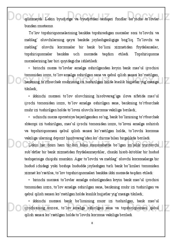 qilinmaydi.   Lekin   byudjetga   va   byudjetdan   tashqari   fondlar   bo’yicha   to’lovlar
bundan mustasno. 
To’lov   topshiriqnomalarining   bankka   topshiradigan   nusxalar   soni   to’lovchi   va
mablag’   oluvchilarning   qaysi   bankda   joylashganligiga   bog’liq.   To’lovchi   va
mablag’   oluvchi   korxonalar   bir   bank   bo’limi   xizmatidan   foydalansalar,
topshiriqnomalar   bankka   uch   nusxada   taqdim   etiladi.   Topshiriqnoma
nusxalarining har biri quyidagicha ishlatiladi:  
• birinchi   nusxa   to’lovlar   amalga   oshirilgandan   keyin   bank   mas’ul   ijrochisi
tomonidan imzo, to’lov amalga oshirilgan sana va qabul qilish sanasi ko’rsatilgan,
bankning to’rtburchak muhrining izi tushirilgan holda kunlik hujjatlar yig’masiga
tikiladi; 
• ikkinchi   nusxasi   to’lov   oluvchining   hisobvarag’iga   ilova   sifatida   mas’ul
ijrochi   tomonidan   imzo,   to’lov   amalga   oshirilgan   sana,   bankning   to’rtburchak
muhr izi tushirilgan holda to’lovni oluvchi korxona vakiliga beriladi; 
• uchinchi nusxa operatsiya bajarilgandan so’ng, bank bo’limining to’rtburchak
shtampi   izi   tushirilgan,   mas’ul   ijrochi   tomonidan   imzo,   to’lovni   amalga   oshirish
va   topshiriqnomani   qabul   qilish   sanasi   ko’rsatilgan   holda,   to’lovchi   korxona
vakiliga ularning depozit hisobvarag’idan ko’chirma bilan birgalikda beriladi.  
Lekin   har   doim   ham   bir-biri   bilan   munosabatda   bo’lgan   xo’jalik   yurituvchi
sub’ektlar bir bank xizmatidan foydalanmaydilar, chunki hisob-kitoblar bir hudud
tashqarisiga chiqishi mumkin. Agar to’lovchi va mablag’ oluvchi korxonalarga bir
hudud  ichidagi   yoki   boshqa  hududda   joylashgan  turli   bank  bo’limlari   tomonidan
xizmat ko’rsatilsa, to’lov topshiriqnomalari bankka ikki nusxada taqdim etiladi: 
• birinchi   nusxasi   to’lovlar   amalga   oshirilgandan   keyin   bank   mas’ul   ijrochisi
tomonidan imzo, to’lov amalga oshirilgan sana, bankning muhr izi tushirilgan va
qabul qilish sanasi ko’rsatilgan holda kunlik hujjatlar yig’masiga tikiladi; 
• ikkinchi   nusxasi   bank   bo’limining   muxr   izi   tushirilgan,   bank   mas’ul
ijrochisining   imzosi,   to’lov   amalga   oshirilgan   sana   va   topshiriqnomani   qabul
qilish sanasi ko’rsatilgan holda to’lovchi korxona vakiliga beriladi. 
8 