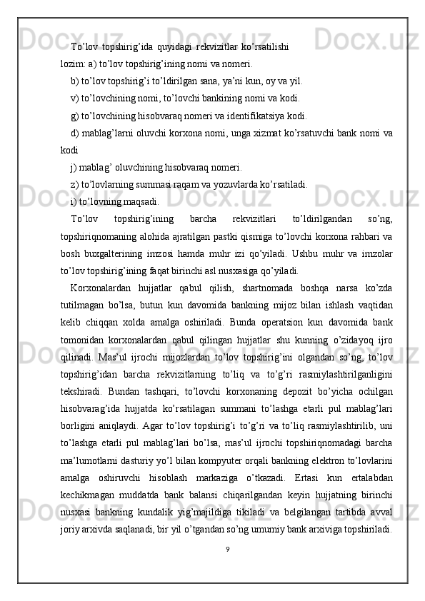 To’lov   topshirig’ida   quyidagi   rekvizitlar   ko’rsatilishi
lozim: a) to’lov topshirig’ining nomi va nomeri. 
b) to’lov topshirig’i to’ldirilgan sana, ya’ni kun, oy va yil. 
v) to’lovchining nomi, to’lovchi bankining nomi va kodi. 
g) to’lovchining hisobvaraq nomeri va identifikatsiya kodi. 
d) mablag’larni oluvchi korxona nomi, unga xizmat ko’rsatuvchi bank nomi va
kodi 
j) mablag’ oluvchining hisobvaraq nomeri. 
z) to’lovlarning summasi raqam va yozuvlarda ko’rsatiladi. 
i) to’lovning maqsadi. 
To’lov   topshirig’ining   barcha   rekvizitlari   to’ldirilgandan   so’ng,
topshiriqnomaning alohida ajratilgan pastki  qismiga to’lovchi korxona rahbari va
bosh   buxgalterining   imzosi   hamda   muhr   izi   qo’yiladi.   Ushbu   muhr   va   imzolar
to’lov topshirig’ining faqat birinchi asl nusxasiga qo’yiladi. 
Korxonalardan   hujjatlar   qabul   qilish,   shartnomada   boshqa   narsa   ko’zda
tutilmagan   bo’lsa,   butun   kun   davomida   bankning   mijoz   bilan   ishlash   vaqtidan
kelib   chiqqan   xolda   amalga   oshiriladi.   Bunda   operatsion   kun   davomida   bank
tomonidan   korxonalardan   qabul   qilingan   hujjatlar   shu   kunning   o’zidayoq   ijro
qilinadi.   Mas’ul   ijrochi   mijozlardan   to’lov   topshirig’ini   olgandan   so’ng,   to’lov
topshirig’idan   barcha   rekvizitlarning   to’liq   va   to’g’ri   rasmiylashtirilganligini
tekshiradi.   Bundan   tashqari,   to’lovchi   korxonaning   depozit   bo’yicha   ochilgan
hisobvarag’ida   hujjatda   ko’rsatilagan   summani   to’lashga   etarli   pul   mablag’lari
borligini   aniqlaydi.   Agar   to’lov   topshirig’i   to’g’ri   va   to’liq   rasmiylashtirilib,   uni
to’lashga   etarli   pul   mablag’lari   bo’lsa,   mas’ul   ijrochi   topshiriqnomadagi   barcha
ma’lumotlarni dasturiy yo’l bilan kompyuter orqali bankning elektron to’lovlarini
amalga   oshiruvchi   hisoblash   markaziga   o’tkazadi.   Ertasi   kun   ertalabdan
kechikmagan   muddatda   bank   balansi   chiqarilgandan   keyin   hujjatning   birinchi
nusxasi   bankning   kundalik   yig’majildiga   tikiladi   va   belgilangan   tartibda   avval
joriy arxivda saqlanadi, bir yil o’tgandan so’ng umumiy bank arxiviga topshiriladi.
9 