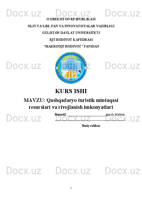 O‘ZBEKISTON RESPUBLIKASI 
OLIY TA’LIM, FAN VA INNOVATSIYALAR VAZIRLIGI
GULISTON DAVLAT UNIVERSITETI
IQTISODIYOT KAFEDRASI
 “ MAKROIQTISODIYOT ” FANIDAN
KURS ISHI
MAVZU:   Qashqadaryo turistik mintaqasi
resurslari va rivojlanish imkonyatlari
                                      Bajardi : _______________________guruh talabasi
__________________________________________
                                                 Ilmiy rahbar :  
1 