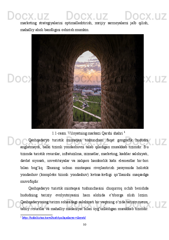 marketing   strategiyalarini   optimallashtirish,   xorijiy   sarmoyalarni   jalb   qilish,
mahalliy aholi bandligini oshirish mumkin.
1.1-rasm. Viloyatning markazi Qarshi shahri   1
Qashqadaryo   turistik   mintaqasi   tushunchasi   faqat   geografik   hududni
anglatmaydi,   balki   tizimli   yondashuvni   talab   qiladigan   murakkab   tizimdir.   Bu
tizimda turistik resurslar, infratuzilma, xizmatlar, marketing, kadrlar salohiyati,
davlat   siyosati,   investitsiyalar   va   xalqaro   hamkorlik   kabi   elementlar   bir-biri
bilan   bog‘liq.   Shuning   uchun   mintaqani   rivojlantirish   jarayonida   holistik
yondashuv   (kompleks   tizimli   yondashuv)   ketma-ketligi   qo‘llanishi   maqsadga
muvofiqdir.
Qashqadaryo   turistik   mintaqasi   tushunchasini   chuqurroq   ochib   berishda
hududning   tarixiy   evolyutsiyasini   ham   alohida   e’tiborga   olish   lozim.
Qashqadaryoning turizm sohasidagi salohiyati bir vaqtning o‘zida tarixiy meros,
tabiiy resurslar va mahalliy madaniyat bilan uyg‘unlashgan murakkab tizimdir.
1
  https://uzbekistan.travel/uz/r/qashqadaryo-viloyati/  
10 