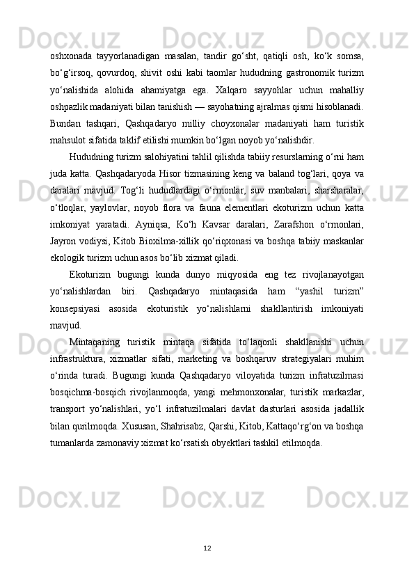 oshxonada   tayyorlanadigan   masalan,   tandir   go‘sht,   qatiqli   osh,   ko‘k   somsa,
bo‘g‘irsoq,   qovurdoq,   shivit   oshi   kabi   taomlar   hududning   gastronomik   turizm
yo‘nalishida   alohida   ahamiyatga   ega.   Xalqaro   sayyohlar   uchun   mahalliy
oshpazlik madaniyati bilan tanishish — sayohatning ajralmas qismi hisoblanadi.
Bundan   tashqari,   Qashqadaryo   milliy   choyxonalar   madaniyati   ham   turistik
mahsulot sifatida taklif etilishi mumkin bo‘lgan noyob yo‘nalishdir.
Hududning turizm salohiyatini tahlil qilishda tabiiy resurslarning o‘rni ham
juda  katta.  Qashqadaryoda   Hisor   tizmasining  keng   va  baland  tog‘lari,  qoya  va
daralari   mavjud.   Tog‘li   hududlardagi   o‘rmonlar,   suv   manbalari,   sharsharalar,
o‘tloqlar,   yaylovlar,   noyob   flora   va   fauna   elementlari   ekoturizm   uchun   katta
imkoniyat   yaratadi.   Ayniqsa,   Ko‘h   Kavsar   daralari,   Zarafshon   o‘rmonlari,
Jayron vodiysi, Kitob Bioxilma-xillik qo‘riqxonasi va boshqa tabiiy maskanlar
ekologik turizm uchun asos bo‘lib xizmat qiladi.
Ekoturizm   bugungi   kunda   dunyo   miqyosida   eng   tez   rivojlanayotgan
yo‘nalishlardan   biri.   Qashqadaryo   mintaqasida   ham   “yashil   turizm”
konsepsiyasi   asosida   ekoturistik   yo‘nalishlarni   shakllantirish   imkoniyati
mavjud. 
Mintaqaning   turistik   mintaqa   sifatida   to‘laqonli   shakllanishi   uchun
infrastruktura,   xizmatlar   sifati,   marketing   va   boshqaruv   strategiyalari   muhim
o‘rinda   turadi.   Bugungi   kunda   Qashqadaryo   viloyatida   turizm   infratuzilmasi
bosqichma-bosqich   rivojlanmoqda,   yangi   mehmonxonalar,   turistik   markazlar,
transport   yo‘nalishlari,   yo‘l   infratuzilmalari   davlat   dasturlari   asosida   jadallik
bilan qurilmoqda. Xususan, Shahrisabz, Qarshi, Kitob, Kattaqo‘rg‘on va boshqa
tumanlarda zamonaviy xizmat ko‘rsatish obyektlari tashkil etilmoqda.
12 