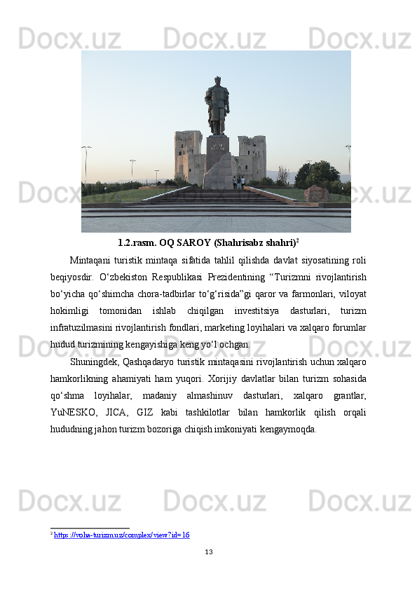 1.2.rasm. OQ SAROY (Shahrisabz shahri) 2
Mintaqani   turistik   mintaqa   sifatida   tahlil   qilishda   davlat   siyosatining   roli
beqiyosdir.   O‘zbekiston   Respublikasi   Prezidentining   “Turizmni   rivojlantirish
bo‘yicha qo‘shimcha chora-tadbirlar to‘g‘risida”gi  qaror  va farmonlari, viloyat
hokimligi   tomonidan   ishlab   chiqilgan   investitsiya   dasturlari,   turizm
infratuzilmasini rivojlantirish fondlari, marketing loyihalari va xalqaro forumlar
hudud turizmining kengayishiga keng yo‘l ochgan.
Shuningdek, Qashqadaryo turistik mintaqasini rivojlantirish uchun xalqaro
hamkorlikning   ahamiyati   ham   yuqori.   Xorijiy   davlatlar   bilan   turizm   sohasida
qo‘shma   loyihalar,   madaniy   almashinuv   dasturlari,   xalqaro   grantlar,
YuNESKO,   JICA,   GIZ   kabi   tashkilotlar   bilan   hamkorlik   qilish   orqali
hududning jahon turizm bozoriga chiqish imkoniyati kengaymoqda.
2
  https://voha-turizm.uz/complex/view?id=16  
13 