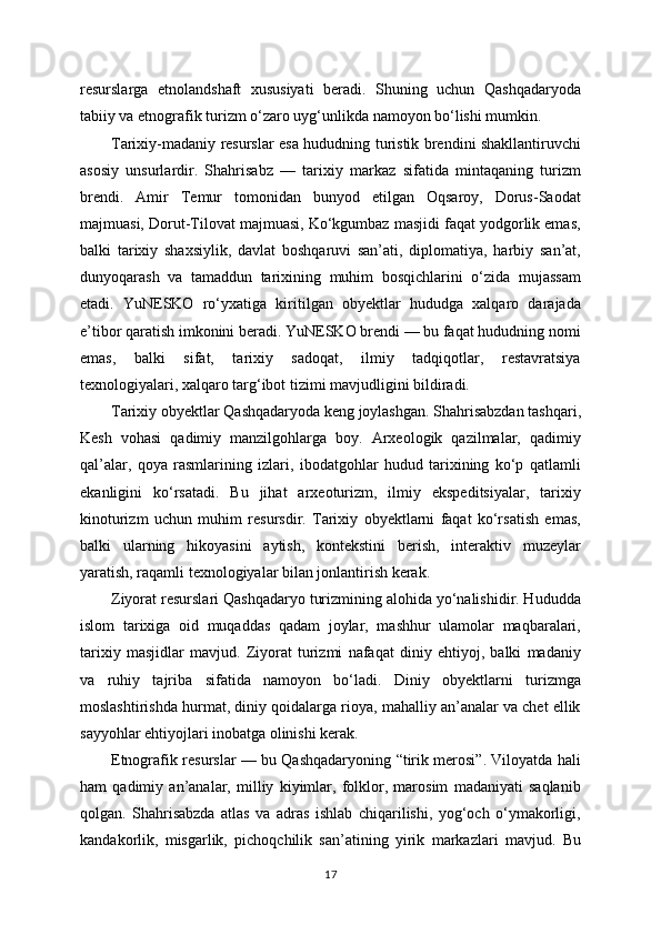 resurslarga   etnolandshaft   xususiyati   beradi.   Shuning   uchun   Qashqadaryoda
tabiiy va etnografik turizm o‘zaro uyg‘unlikda namoyon bo‘lishi mumkin.
Tarixiy-madaniy resurslar esa hududning turistik brendini shakllantiruvchi
asosiy   unsurlardir.   Shahrisabz   —   tarixiy   markaz   sifatida   mintaqaning   turizm
brendi.   Amir   Temur   tomonidan   bunyod   etilgan   Oqsaroy,   Dorus-Saodat
majmuasi, Dorut-Tilovat majmuasi, Ko‘kgumbaz masjidi faqat yodgorlik emas,
balki   tarixiy   shaxsiylik,   davlat   boshqaruvi   san’ati,   diplomatiya,   harbiy   san’at,
dunyoqarash   va   tamaddun   tarixining   muhim   bosqichlarini   o‘zida   mujassam
etadi.   YuNESKO   ro‘yxatiga   kiritilgan   obyektlar   hududga   xalqaro   darajada
e’tibor qaratish imkonini beradi. YuNESKO brendi — bu faqat hududning nomi
emas,   balki   sifat,   tarixiy   sadoqat,   ilmiy   tadqiqotlar,   restavratsiya
texnologiyalari, xalqaro targ‘ibot tizimi mavjudligini bildiradi.
Tarixiy obyektlar Qashqadaryoda keng joylashgan. Shahrisabzdan tashqari,
Kesh   vohasi   qadimiy   manzilgohlarga   boy.   Arxeologik   qazilmalar,   qadimiy
qal’alar,   qoya   rasmlarining   izlari,   ibodatgohlar   hudud   tarixining   ko‘p   qatlamli
ekanligini   ko‘rsatadi.   Bu   jihat   arxeoturizm,   ilmiy   ekspeditsiyalar,   tarixiy
kinoturizm   uchun   muhim   resursdir.   Tarixiy   obyektlarni   faqat   ko‘rsatish   emas,
balki   ularning   hikoyasini   aytish,   kontekstini   berish,   interaktiv   muzeylar
yaratish, raqamli texnologiyalar bilan jonlantirish kerak.
Ziyorat resurslari Qashqadaryo turizmining alohida yo‘nalishidir. Hududda
islom   tarixiga   oid   muqaddas   qadam   joylar,   mashhur   ulamolar   maqbaralari,
tarixiy   masjidlar   mavjud.   Ziyorat   turizmi   nafaqat   diniy   ehtiyoj,   balki   madaniy
va   ruhiy   tajriba   sifatida   namoyon   bo‘ladi.   Diniy   obyektlarni   turizmga
moslashtirishda hurmat, diniy qoidalarga rioya, mahalliy an’analar va chet ellik
sayyohlar ehtiyojlari inobatga olinishi kerak.
Etnografik resurslar — bu Qashqadaryoning “tirik merosi”. Viloyatda hali
ham   qadimiy   an’analar,   milliy   kiyimlar,   folklor,   marosim   madaniyati   saqlanib
qolgan.   Shahrisabzda   atlas   va   adras   ishlab   chiqarilishi,   yog‘och   o‘ymakorligi,
kandakorlik,   misgarlik,   pichoqchilik   san’atining   yirik   markazlari   mavjud.   Bu
17 