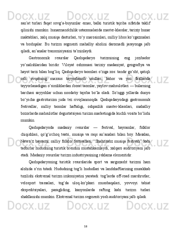 san’at   turlari   faqat   sovg‘a-buyumlar   emas,   balki   turistik   tajriba   sifatida   taklif
qilinishi mumkin: hunarmandchilik ustaxonalarida master-klasslar, tarixiy hunar
maktablari, xalq musiqa dasturlari, to‘y marosimlari, milliy libos ko‘rgazmalari
va   boshqalar.   Bu   turizm   segmenti   mahalliy   aholini   daromadli   jarayonga   jalb
qiladi, an’analar transmisiyasini ta’minlaydi.
Gastronomik   resurslar   Qashqadaryo   turizmining   eng   jozibador
yo‘nalishlaridan   biridir.   Viloyat   oshxonasi   tarixiy   madaniyat,   geografiya   va
hayot tarzi bilan bog‘liq. Qashqadaryo taomlari o‘ziga xos: tandir go‘sht, qatiqli
osh,   ovqatning   maxsus   tayyorlanish   usullari,   bahor   va   yoz   fasllarida
tayyorlanadigan o‘simliklardan iborat taomlar, yaylov mahsulotlari — bularning
barchasi   sayyohlar   uchun   noodatiy   tajriba   bo‘la   oladi.   So‘nggi   yillarda   dunyo
bo‘yicha   gastroturizm   juda   tez   rivojlanmoqda.   Qashqadaryodagi   gastronomik
festivallar,   milliy   taomlar   haftaligi,   oshpazlik   master-klasslari,   mahalliy
bozorlarda mahsulotlar degustatsiyasi turizm marketingida kuchli vosita bo‘lishi
mumkin.
Qashqadaryoda   madaniy   resurslar   —   festival,   bayramlar,   folklor
chiqishlari,   qo‘g‘irchoq   teatri,   musiqa   va   raqs   an’analari   bilan   boy.   Masalan,
Navro‘z bayrami, milliy folklor festivallari, “Shahrisabz musiqa festivali” kabi
tadbirlar hududning turistik brendini mustahkamlaydi, xalqaro auditoriyani jalb
etadi. Madaniy resurslar turizm industriyasining reklama elementidir.
Qashqadaryoning   turistik   resurslarida   sport   va   sarguzasht   turizmi   ham
alohida o‘rin tutadi. Hududning tog‘li hududlari va landshaftlarining murakkab
tuzilishi ekstremal turizm imkoniyatini yaratadi: tog‘larda off-road marshrutlar,
velosport   trassalari,   tog‘da   uloq-ko‘pkari   musobaqalari,   yovvoyi   tabiat
ekspeditsiyalari,   paragliding,   kanyonlarda   rafting   kabi   turizm   turlari
shakllanishi mumkin. Ekstremal turizm segmenti yosh auditoriyani jalb qiladi.
18 