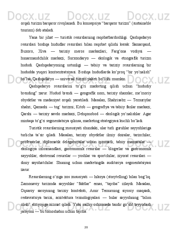 orqali turizm barqaror rivojlanadi. Bu konsepsiya “barqaror turizm” (sustainable
tourism) deb ataladi.
Yana   bir   jihat   —   turistik   resurslarning   raqobatbardoshligi.   Qashqadaryo
resurslari   boshqa   hududlar   resurslari   bilan   raqobat   qilishi   kerak:   Samarqand,
Buxoro,   Xiva   —   tarixiy   meros   markazlari;   Farg‘ona   vodiysi   —
hunarmandchilik   markazi;   Surxondaryo   —   ekologik   va   etnografik   turizm
hududi.   Qashqadaryoning   ustunligi   —   tabiiy   va   tarixiy   resurslarning   bir
hududda   yuqori   kontsentratsiyasi.   Boshqa   hududlarda   ko‘proq   “bir   yo‘nalish”
bo‘lsa, Qashqadaryo — universal turizm paketi bo‘lishi mumkin.
Qashqadaryo   resurslarini   to‘g‘ri   marketing   qilish   uchun   “hududiy
brending”   zarur.   Hudud   brendi   —   geografik   nom,   tarixiy   shaxslar,   me’moriy
obyektlar   va   madaniyat   orqali   yaratiladi.   Masalan,   Shahrisabz   —   Temuriylar
shahri; Qamashi — tog‘ turizmi; Kitob — geografiya va tabiiy fanlar markazi;
Qarshi   —   tarixiy   savdo   markazi;   Dehqonobod   —   ekologik   yo‘nalishlar.   Agar
mintaqa to‘g‘ri segmentatsiya qilinsa, marketing strategiyasi kuchli bo‘ladi.
Turistik resurslarning xususiyati shundaki, ular turli guruhlar sayyohlariga
turlicha   ta’sir   qiladi.   Masalan,   tarixiy   obyektlar   ilmiy   doiralar,   tarixchilar,
professorlar,   diplomatik   delegatsiyalar   uchun   qimmatli;   tabiiy   manzaralar   —
ekologiya   ixlosmandlari;   gastronomik   resurslar   —   blogerlar   va   gastronomik
sayyohlar;   ekstremal   resurslar   —   yoshlar   va   sportchilar;   ziyorat   resurslari   —
diniy   sayohatchilar.   Shuning   uchun   marketingda   auditoriya   segmentatsiyasi
zarur.
Resurslarning o‘ziga xos xususiyati  — hikoya (storytelling) bilan bog‘liq.
Zamonaviy   turizmda   sayyohlar   “faktlar”   emas,   “tajriba”   izlaydi.   Masalan,
Oqsaroy   saroyining   tarixiy   konteksti,   Amir   Temurning   siyosiy   maqsadi,
restavratsiya   tarixi,   arxitektura   texnologiyalari   —   bular   sayyohning   “bilim
olish” ehtiyojiga xizmat qiladi. Yoki milliy oshxonada tandir go‘sht tayyorlash
jarayoni — bu tomoshabin uchun tajriba.
20 