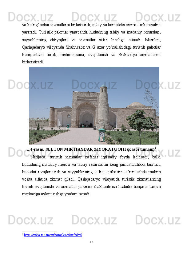 va ko‘ngilochar xizmatlarni birlashtirib, qulay va kompleks xizmat imkoniyatini
yaratadi.   Turistik   paketlar   yaratishda   hududning   tabiiy   va   madaniy   resurslari,
sayyohlarning   ehtiyojlari   va   xizmatlar   sifati   hisobga   olinadi.   Masalan,
Qashqadaryo   viloyatida   Shahrisabz   va   G‘uzor   yo‘nalishidagi   turistik   paketlar
transportdan   tortib,   mehmonxona,   ovqatlanish   va   ekskursiya   xizmatlarini
birlashtiradi.
1.4-rasm. SULTON MIR HAYDAR ZIYORATGOHI (Kasbi tumani) 4
Natijada,   turistik   xizmatlar   nafaqat   iqtisodiy   foyda   keltiradi,   balki
hududning   madaniy   merosi   va   tabiiy   resurslarini   keng   jamoatchilikka   tanitish,
hududni   rivojlantirish   va   sayyohlarning   to‘liq   tajribasini   ta’minlashda   muhim
vosita   sifatida   xizmat   qiladi.   Qashqadaryo   viloyatida   turistik   xizmatlarning
tizimli rivojlanishi va xizmatlar paketini shakllantirish hududni barqaror turizm
markaziga aylantirishga yordam beradi.
4
  https://voha-turizm.uz/complex/view?id=6  
23 