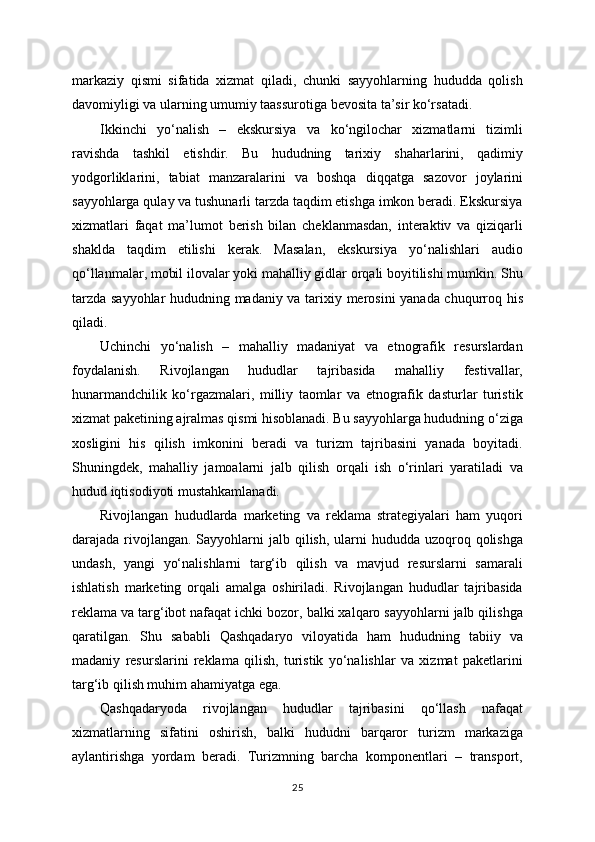 markaziy   qismi   sifatida   xizmat   qiladi,   chunki   sayyohlarning   hududda   qolish
davomiyligi va ularning umumiy taassurotiga bevosita ta’sir ko‘rsatadi.
Ikkinchi   yo‘nalish   –   ekskursiya   va   ko‘ngilochar   xizmatlarni   tizimli
ravishda   tashkil   etishdir.   Bu   hududning   tarixiy   shaharlarini,   qadimiy
yodgorliklarini,   tabiat   manzaralarini   va   boshqa   diqqatga   sazovor   joylarini
sayyohlarga qulay va tushunarli tarzda taqdim etishga imkon beradi. Ekskursiya
xizmatlari   faqat   ma’lumot   berish   bilan   cheklanmasdan,   interaktiv   va   qiziqarli
shaklda   taqdim   etilishi   kerak.   Masalan,   ekskursiya   yo‘nalishlari   audio
qo‘llanmalar, mobil ilovalar yoki mahalliy gidlar orqali boyitilishi mumkin. Shu
tarzda sayyohlar hududning madaniy va tarixiy merosini yanada chuqurroq his
qiladi.
Uchinchi   yo‘nalish   –   mahalliy   madaniyat   va   etnografik   resurslardan
foydalanish.   Rivojlangan   hududlar   tajribasida   mahalliy   festivallar,
hunarmandchilik   ko‘rgazmalari,   milliy   taomlar   va   etnografik   dasturlar   turistik
xizmat paketining ajralmas qismi hisoblanadi. Bu sayyohlarga hududning o‘ziga
xosligini   his   qilish   imkonini   beradi   va   turizm   tajribasini   yanada   boyitadi.
Shuningdek,   mahalliy   jamoalarni   jalb   qilish   orqali   ish   o‘rinlari   yaratiladi   va
hudud iqtisodiyoti mustahkamlanadi.
Rivojlangan   hududlarda   marketing   va   reklama   strategiyalari   ham   yuqori
darajada rivojlangan.  Sayyohlarni  jalb qilish, ularni  hududda uzoqroq qolishga
undash,   yangi   yo‘nalishlarni   targ‘ib   qilish   va   mavjud   resurslarni   samarali
ishlatish   marketing   orqali   amalga   oshiriladi.   Rivojlangan   hududlar   tajribasida
reklama va targ‘ibot nafaqat ichki bozor, balki xalqaro sayyohlarni jalb qilishga
qaratilgan.   Shu   sababli   Qashqadaryo   viloyatida   ham   hududning   tabiiy   va
madaniy   resurslarini   reklama   qilish,   turistik   yo‘nalishlar   va   xizmat   paketlarini
targ‘ib qilish muhim ahamiyatga ega.
Qashqadaryoda   rivojlangan   hududlar   tajribasini   qo‘llash   nafaqat
xizmatlarning   sifatini   oshirish,   balki   hududni   barqaror   turizm   markaziga
aylantirishga   yordam   beradi.   Turizmning   barcha   komponentlari   –   transport,
25 