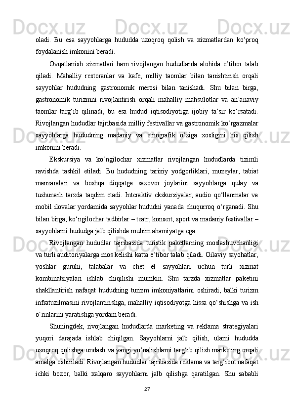 oladi.   Bu   esa   sayyohlarga   hududda   uzoqroq   qolish   va   xizmatlardan   ko‘proq
foydalanish imkonini beradi.
Ovqatlanish   xizmatlari   ham   rivojlangan   hududlarda   alohida   e’tibor   talab
qiladi.   Mahalliy   restoranlar   va   kafe,   milliy   taomlar   bilan   tanishtirish   orqali
sayyohlar   hududning   gastronomik   merosi   bilan   tanishadi.   Shu   bilan   birga,
gastronomik   turizmni   rivojlantirish   orqali   mahalliy   mahsulotlar   va   an’anaviy
taomlar   targ‘ib   qilinadi,   bu   esa   hudud   iqtisodiyotiga   ijobiy   ta’sir   ko‘rsatadi.
Rivojlangan hududlar tajribasida milliy festivallar va gastronomik ko‘rgazmalar
sayyohlarga   hududning   madaniy   va   etnografik   o‘ziga   xosligini   his   qilish
imkonini beradi.
Ekskursiya   va   ko‘ngilochar   xizmatlar   rivojlangan   hududlarda   tizimli
ravishda   tashkil   etiladi.   Bu   hududning   tarixiy   yodgorliklari,   muzeylar,   tabiat
manzaralari   va   boshqa   diqqatga   sazovor   joylarini   sayyohlarga   qulay   va
tushunarli   tarzda   taqdim   etadi.   Interaktiv   ekskursiyalar,   audio   qo‘llanmalar   va
mobil  ilovalar  yordamida sayyohlar  hududni   yanada  chuqurroq  o‘rganadi. Shu
bilan birga, ko‘ngilochar tadbirlar – teatr, konsert, sport va madaniy festivallar –
sayyohlarni hududga jalb qilishda muhim ahamiyatga ega.
Rivojlangan   hududlar   tajribasida   turistik   paketlarning   moslashuvchanligi
va turli auditoriyalarga mos kelishi katta e’tibor talab qiladi. Oilaviy sayohatlar,
yoshlar   guruhi,   talabalar   va   chet   el   sayyohlari   uchun   turli   xizmat
kombinatsiyalari   ishlab   chiqilishi   mumkin.   Shu   tarzda   xizmatlar   paketini
shakllantirish   nafaqat   hududning   turizm   imkoniyatlarini   oshiradi,   balki   turizm
infratuzilmasini rivojlantirishga, mahalliy iqtisodiyotga hissa qo‘shishga va ish
o‘rinlarini yaratishga yordam beradi.
Shuningdek,   rivojlangan   hududlarda   marketing   va   reklama   strategiyalari
yuqori   darajada   ishlab   chiqilgan.   Sayyohlarni   jalb   qilish,   ularni   hududda
uzoqroq qolishga undash va yangi yo‘nalishlarni targ‘ib qilish marketing orqali
amalga oshiriladi. Rivojlangan hududlar tajribasida reklama va targ‘ibot nafaqat
ichki   bozor,   balki   xalqaro   sayyohlarni   jalb   qilishga   qaratilgan.   Shu   sababli
27 
